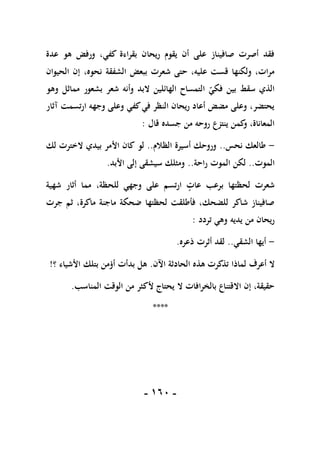 -
061
-
‫عدة‬ ‫هو‬ ‫ورفض‬ ،‫كفي‬ ‫بقراءة‬ ‫ريحان‬ ‫يقوم‬ ‫أن‬ ‫على‬ ‫صافيناز‬ ‫أصرت‬ ‫فقد‬
‫الشفقة‬ ‫ببعض‬ ‫شعرت‬ ‫حتى‬ ،‫عليه‬ ‫قست‬ ‫ولكنها‬ ،‫مرات‬
‫الحيوان‬ ‫إن‬ ،‫نحوه‬
‫وهو‬ ‫مماثل‬ ‫بشعور‬ ‫شعر‬ ‫وأنه‬ ‫البد‬ ‫الهائلين‬ ‫التمساح‬ ‫فكي‬ ‫بين‬ ‫سقط‬ ‫الذي‬
‫آثار‬ ‫ارتسمت‬ ‫وجهه‬ ‫وعلى‬ ‫كفي‬‫في‬ ‫النظر‬ ‫ريحان‬ ‫أعاد‬ ‫مضض‬ ‫وعلى‬ ،‫يحتضر‬
‫قال‬ ‫جسده‬ ‫من‬ ‫روحه‬ ‫ينتزع‬ ‫كمن‬
‫و‬ ،‫المعاناة‬
:
-
‫نحس‬ ‫طالعك‬
..
‫الظالم‬ ‫أسيرة‬ ‫وروحك‬
..
‫لو‬
‫لك‬ ‫الخترت‬ ‫بيدي‬ ‫األمر‬ ‫كان‬
‫الموت‬
..
‫راحة‬ ‫الموت‬ ‫لكن‬
..
‫األبد‬ ‫إلى‬ ‫سيشقى‬ ‫ومثلك‬
.
‫شهية‬ ‫أثار‬ ‫مما‬ ،‫للحظة‬ ‫وجهي‬ ‫على‬ ‫ارتسم‬ ‫عات‬ ‫برعب‬ ‫لحظتها‬ ‫شعرت‬
‫جرت‬ ‫ثم‬ ،‫ماكرة‬ ‫ماجنة‬ ‫ضحكة‬ ‫لحظتها‬ ‫فأطلقت‬ ،‫للضحك‬ ‫شاكر‬ ‫صافيناز‬
‫تردد‬ ‫وهي‬ ‫يديه‬ ‫من‬ ‫ريحان‬
:
-
‫الشقي‬ ‫أيها‬
..
‫ذعره‬ ‫أثرت‬ ‫لقد‬
.
‫لماذ‬ ‫أعرف‬ ‫ال‬
‫ا‬
‫اآلن‬ ‫الحادثة‬ ‫هذه‬ ‫تذكرت‬
.
‫ب‬ ‫هل‬
‫؟‬ ‫األشياء‬ ‫بتلك‬ ‫أؤمن‬ ‫دأت‬
!
‫المناسب‬ ‫الوقت‬ ‫من‬ ‫ألكثر‬ ‫يحتاج‬ ‫ال‬ ‫بالخرافات‬ ‫االقتناع‬ ‫إن‬ ،‫حقيقة‬
.
****
 