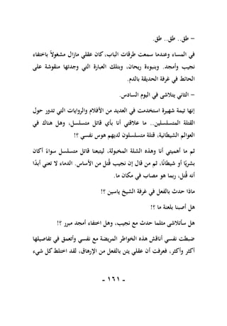 -
060
-
-
‫طق‬
..
‫طق‬
..
‫طق‬
.
‫باختفاء‬ ً‫ال‬‫مشغو‬ ‫مازال‬ ‫عقلي‬ ‫كان‬،‫الباب‬ ‫طرقات‬ ‫سمعت‬ ‫وعندما‬ ‫المساء‬ ‫في‬
‫وأمجد‬ ‫نجيب‬
.
‫على‬ ‫منقوشة‬ ‫وجدتها‬ ‫التي‬ ‫العبارة‬ ‫وبتلك‬ ،‫ريحان‬ ‫وبنبوءة‬
‫بالدم‬ ‫الحديقة‬ ‫غرفة‬ ‫في‬ ‫الحائط‬
.
-
‫السادس‬ ‫اليوم‬ ‫في‬ ‫يتالشى‬ ‫الثاني‬
.
‫التي‬ ‫والروايات‬ ‫األفالم‬ ‫من‬ ‫العديد‬ ‫في‬ ‫استخدمت‬ ‫شهيرة‬ ‫تيمة‬ ‫إنها‬
‫حول‬ ‫تدور‬
‫المتسلسلين‬ ‫القتلة‬
..
‫في‬ ‫هناك‬ ‫وهل‬ ،‫متسلسل‬ ‫قاتل‬ ‫بأي‬ ‫أنا‬ ‫عالقتي‬ ‫ما‬
‫؟‬ ‫نفسي‬ ‫هوس‬ ‫لديهم‬ ‫متسلسلون‬ ‫قتلة‬ ،‫الشيطانية‬ ‫العوالم‬
!
‫أكان‬ ً‫سواء‬ ‫متسلسل‬ ‫قاتل‬ ‫ليتبعنا‬ ،‫المخبولة‬ ‫الشلة‬ ‫وهذه‬ ‫أنا‬ ‫أهميتي‬ ‫ما‬ ‫ثم‬
‫األساس‬ ‫من‬ ‫تل‬‫ق‬ ‫نجيب‬ ‫إن‬ ‫قال‬ ‫من‬ ‫ثم‬ ،‫ا‬ً‫ن‬‫شيطا‬ ‫أو‬ ‫ا‬ً‫بشري‬
.
‫ت‬ ‫ال‬ ‫الدماء‬
‫ا‬ً
‫د‬‫أب‬ ‫عني‬
‫ما‬ ‫مكان‬ ‫في‬ ‫مصاب‬ ‫هو‬ ‫ربما‬ ،‫تل‬‫ق‬ ‫أنه‬
.
‫؟‬ ‫ياسين‬ ‫الشيخ‬ ‫غرفة‬ ‫في‬ ‫بالفعل‬ ‫حدث‬ ‫ماذا‬
!
‫؟‬ ‫ما‬ ‫بلعنة‬ ‫أصبنا‬ ‫هل‬
!
‫؟‬ ‫مبرر‬ ‫أمجد‬ ‫اختفاء‬ ‫وهل‬ ،‫نجيب‬ ‫مع‬ ‫حدث‬ ‫مثلما‬ ‫سأتالشى‬ ‫هل‬
!
‫تفاصيلها‬ ‫في‬ ‫وأتعمق‬ ‫نفسي‬ ‫مع‬ ‫المريضة‬ ‫الخواطر‬ ‫هذه‬ ‫أناقش‬ ‫نفسي‬ ‫ضبطت‬
‫بال‬ ‫يئن‬ ‫عقلي‬ ‫أن‬ ‫فعرفت‬ ،‫وأكثر‬ ‫أكثر‬
‫شيء‬ ‫كل‬‫اختلط‬ ‫لقد‬ ،‫اإلرهاق‬ ‫من‬ ‫فعل‬
 