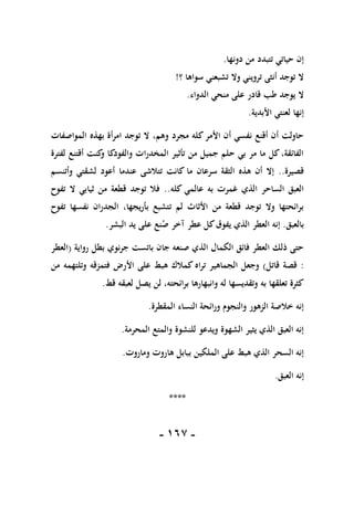 -
067
-
‫دونها‬ ‫من‬ ‫تتبدد‬ ‫حياتي‬ ‫إن‬
.
‫؟‬ ‫سواها‬ ‫تشبعني‬ ‫وال‬ ‫ترويني‬ ‫أنثى‬ ‫توجد‬ ‫ال‬
!
‫ال‬
‫الدواء‬ ‫منحي‬ ‫على‬ ‫قادر‬ ‫طب‬ ‫يوجد‬
.
‫األبدية‬ ‫لعنتي‬ ‫إنها‬
.
‫المواصفات‬ ‫بهذه‬ ‫أة‬‫ر‬‫ام‬ ‫توجد‬ ‫ال‬ ،‫وهم‬ ‫مجرد‬ ‫كله‬‫األمر‬ ‫أن‬ ‫نفسي‬ ‫أقنع‬ ‫أن‬ ‫حاولت‬
‫لفترة‬ ‫أقتنع‬ ‫كنت‬
‫و‬ ‫والفودكا‬ ‫ات‬‫ر‬‫المخد‬ ‫تأثير‬ ‫من‬ ‫جميل‬ ‫حلم‬ ‫بي‬ ‫مر‬ ‫ما‬ ‫كل‬،‫الفائقة‬
‫قصيرة‬
..
‫لش‬ ‫أعود‬ ‫عندما‬ ‫تتالشى‬ ‫كانت‬ ‫ما‬ ‫سرعان‬ ‫الثقة‬ ‫هذه‬ ‫أن‬ ‫إال‬
‫وأتنسم‬ ‫قتي‬
‫كله‬ ‫عالمي‬ ‫به‬ ‫غمرت‬ ‫الذي‬ ‫الساحر‬ ‫العبق‬
..
‫تفوح‬ ‫ال‬ ‫ثيابي‬ ‫من‬ ‫قطعة‬ ‫توجد‬ ‫فال‬
‫تفوح‬ ‫نفسها‬ ‫ان‬‫ر‬‫الجد‬ ،‫يجها‬‫ر‬‫بأ‬ ‫تتشبع‬ ‫لم‬ ‫األثاث‬ ‫من‬ ‫قطعة‬ ‫توجد‬ ‫وال‬ ‫ائحتها‬‫ر‬‫ب‬
‫بالعبق‬
.
‫البشر‬ ‫يد‬ ‫على‬ ‫نع‬‫ص‬ ‫آخر‬ ‫عطر‬ ‫كل‬‫يفوق‬ ‫الذي‬ ‫العطر‬ ‫إنه‬
.
‫ج‬ ‫باتست‬ ‫جان‬ ‫صنعه‬ ‫الذي‬ ‫الكمال‬ ‫فائق‬ ‫العطر‬ ‫ذلك‬ ‫حتى‬
‫رواية‬ ‫بطل‬ ‫نوي‬‫ر‬
(
‫العطر‬
:
‫قاتل‬ ‫قصة‬
)
‫من‬ ‫وتلتهمه‬ ‫فتمزقه‬ ‫األرض‬ ‫على‬ ‫هبط‬ ‫كمالك‬ ‫اه‬‫ر‬‫ت‬ ‫الجماهير‬ ‫وجعل‬
‫قط‬ ‫لعبقه‬ ‫يصل‬ ‫لن‬ ،‫ائحته‬‫ر‬‫ب‬ ‫وانبهارها‬ ‫له‬ ‫وتقديسها‬ ‫به‬ ‫تعلقها‬ ‫كثرة‬
.
‫المقطرة‬ ‫النساء‬ ‫ائحة‬‫ر‬‫و‬ ‫والنجوم‬ ‫الزهور‬ ‫خالصة‬ ‫إنه‬
.
‫المحر‬ ‫والمتع‬ ‫للنشوة‬ ‫ويدعو‬ ‫الشهوة‬ ‫يثير‬ ‫الذي‬ ‫العبق‬ ‫إنه‬
‫مة‬
.
‫وماروت‬ ‫هاروت‬ ‫ببابل‬ ‫الملكين‬ ‫على‬ ‫هبط‬ ‫الذي‬ ‫السحر‬ ‫إنه‬
.
‫العبق‬ ‫إنه‬
.
****
 