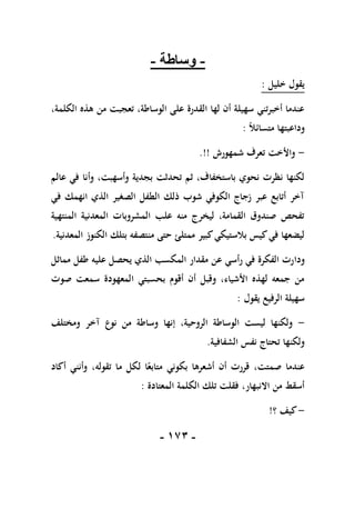 -
071
-
-
‫وساطة‬
-
‫خليل‬ ‫يقول‬
:
،‫الكلمة‬ ‫هذه‬ ‫من‬ ‫تعجبت‬ ،‫الوساطة‬ ‫على‬ ‫القدرة‬ ‫لها‬ ‫أن‬ ‫سهيلة‬ ‫أخبرتني‬ ‫عندما‬
ً‫ال‬‫متسائ‬ ‫وداعبتها‬
:
-
‫شمهورش‬ ‫تعرف‬ ‫واألخت‬
.!!
‫عالم‬ ‫في‬ ‫وأنا‬ ،‫وأسهبت‬ ‫بجدية‬ ‫تحدثت‬ ‫ثم‬ ،‫باستخفاف‬ ‫نحوي‬ ‫نظرت‬ ‫لكنها‬
‫في‬ ‫انهمك‬ ‫الذي‬ ‫الصغير‬ ‫الطفل‬ ‫ذلك‬ ‫شوب‬ ‫الكوفي‬ ‫زجاج‬ ‫عبر‬ ‫أتابع‬ ‫آخر‬
‫المنتهية‬ ‫المعدنية‬ ‫المشروبات‬ ‫علب‬ ‫منه‬ ‫ليخرج‬ ،‫القمامة‬ ‫صندوق‬ ‫تفحص‬
‫المعدنية‬ ‫الكنوز‬ ‫بتلك‬ ‫منتصفه‬ ‫حتى‬ ‫ممتلئ‬ ‫كبير‬‫بالستيكي‬ ‫كيس‬‫في‬ ‫ليضعها‬
.
‫ودا‬
‫مماثل‬ ‫طفل‬ ‫عليه‬ ‫يحصل‬ ‫الذي‬ ‫المكسب‬ ‫مقدار‬ ‫عن‬ ‫رأسي‬ ‫في‬ ‫الفكرة‬ ‫رت‬
‫صوت‬ ‫سمعت‬ ‫المعهودة‬ ‫بحسبتي‬ ‫أقوم‬ ‫أن‬ ‫وقبل‬ ،‫األشياء‬ ‫لهذه‬ ‫جمعه‬ ‫من‬
‫يقول‬ ‫الرفيع‬ ‫سهيلة‬
:
-
‫ومختلف‬ ‫آخر‬ ‫نوع‬ ‫من‬ ‫وساطة‬ ‫إنها‬ ،‫الروحية‬ ‫الوساطة‬ ‫ليست‬ ‫ولكنها‬
‫الشفافية‬ ‫نفس‬ ‫تحتاج‬ ‫ولكنها‬
.
‫بك‬ ‫أشعرها‬ ‫أن‬ ‫قررت‬ ،‫صمتت‬ ‫عندما‬
‫أكاد‬ ‫وأنني‬ ،‫تقوله‬ ‫ما‬ ‫لكل‬ ‫ا‬ً‫متابع‬ ‫وني‬
‫المعتادة‬ ‫الكلمة‬ ‫تلك‬ ‫فقلت‬ ،‫االنبهار‬ ‫من‬ ‫أسقط‬
:
-
‫؟‬ ‫كيف‬
!
 