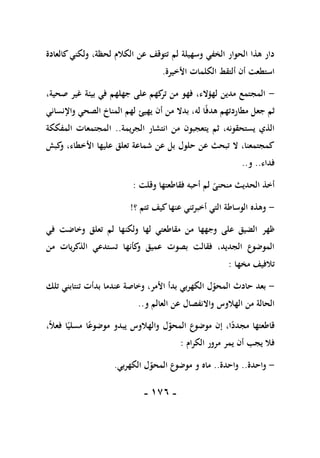 -
076
-
‫كالع‬‫ولكني‬ ،‫لحظة‬ ‫الكالم‬ ‫عن‬ ‫تتوقف‬ ‫لم‬ ‫وسهيلة‬ ‫الخفي‬ ‫الحوار‬ ‫هذا‬ ‫دار‬
‫ادة‬
‫األخيرة‬ ‫الكلمات‬ ‫ألتقط‬ ‫أن‬ ‫استطعت‬
.
-
،‫صحية‬ ‫غير‬ ‫بيئة‬ ‫في‬ ‫جهلهم‬ ‫على‬ ‫كهم‬
‫تر‬ ‫من‬ ‫فهو‬ ،‫لهؤالء‬ ‫مدين‬ ‫المجتمع‬
‫أن‬ ‫من‬ ‫بدال‬ ،‫له‬ ‫ا‬ً‫ف‬‫هد‬ ‫مطاردتهم‬ ‫جعل‬ ‫ثم‬
‫يهيئ‬
‫واإلنساني‬ ‫الصحي‬ ‫المناخ‬ ‫لهم‬
‫الجريمة‬ ‫انتشار‬ ‫من‬ ‫يتعجبون‬ ‫ثم‬ ،‫يستحقونه‬ ‫الذي‬
..
‫المفككة‬ ‫المجتمعات‬
‫كبش‬
‫و‬ ،‫األخطاء‬ ‫عليها‬ ‫تعلق‬ ‫شماعة‬ ‫عن‬ ‫بل‬ ‫حلول‬ ‫عن‬ ‫تبحث‬ ‫ال‬ ،‫كمجتمعنا‬
‫فداء‬
..
‫و‬
..
‫وقلت‬ ‫فقاطعتها‬ ‫أحبه‬ ‫لم‬ ً
‫منحنى‬ ‫الحديث‬ ‫أخذ‬
:
-
‫؟‬ ‫تتم‬ ‫كيف‬‫عنها‬ ‫أخبرتني‬ ‫التي‬ ‫الوساطة‬ ‫وهذه‬
!
‫ظهر‬
‫في‬ ‫وخاضت‬ ‫تعلق‬ ‫لم‬ ‫ولكنها‬ ‫لها‬ ‫مقاطعتي‬ ‫من‬ ‫وجهها‬ ‫على‬ ‫الضيق‬
‫من‬ ‫الذكريات‬ ‫تستدعي‬ ‫كأنها‬
‫و‬ ‫عميق‬ ‫بصوت‬ ‫فقالت‬ ،‫الجديد‬ ‫الموضوع‬
‫مخها‬ ‫تالفيف‬
:
-
‫تلك‬ ‫تنتابني‬ ‫بدأت‬ ‫عندما‬ ‫وخاصة‬ ،‫األمر‬ ‫بدأ‬ ‫الكهربي‬ ‫ل‬‫المحو‬ ‫حادث‬ ‫بعد‬
‫و‬ ‫العالم‬ ‫عن‬ ‫واالنفصال‬ ‫الهالوس‬ ‫من‬ ‫الحالة‬
..
‫إن‬ ،‫ا‬ً
‫مجدد‬ ‫قاطعتها‬
،ً‫ال‬‫فع‬ ‫ا‬ً‫مسلي‬ ‫ا‬ً‫موضوع‬ ‫يبدو‬ ‫والهالوس‬ ‫ل‬‫المحو‬ ‫موضوع‬
‫الكرام‬ ‫مرور‬ ‫يمر‬ ‫أن‬ ‫يجب‬ ‫فال‬
:
-
‫واحدة‬
..
‫واحدة‬
..
‫ماه‬
‫الكهربي‬ ‫ل‬‫المحو‬ ‫موضوع‬ ‫و‬
.
 