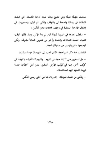 -
078
-
‫عبقت‬ ‫التي‬ ‫الشيشة‬ ‫أدخنة‬ ‫لتبعد‬ ‫بيدها‬ ‫تشيح‬ ‫وهي‬ ‫ا‬ً
‫ف‬‫عني‬ ‫ا‬ً
‫ق‬‫شهي‬ ‫سحبت‬
‫في‬ ‫واستمررت‬ ، ِ
‫أبال‬ ‫لم‬ ‫ولكني‬ ‫بالتوقف‬ ‫لي‬ ‫واضحة‬ ‫رسالة‬ ‫في‬ ‫المكان‬
،‫وجهها‬ ‫في‬ ‫المعطرة‬ ‫األدخنة‬ ‫إطالق‬
‫لتكمل‬ ‫بحنق‬ ‫فعادت‬
:
-
‫األمر‬ ‫بدأ‬ ‫ثم‬ ‫أيام‬ ‫لثالثة‬ ‫غيبوبة‬ ‫في‬ ‫بعدها‬ ‫سقطت‬
.
‫الوقت‬ ‫ذلك‬ ‫ومنذ‬
‫ولكن‬ ،‫ا‬ً
‫ش‬‫مشو‬ ً‫ال‬‫اتصا‬ ‫عشرين‬ ‫من‬ ‫وأكثر‬ ‫واضحة‬ ‫اتصاالت‬ ‫خمسة‬ ‫تلقيت‬
‫أمجد‬ ‫صديقك‬ ‫من‬ ‫باألمس‬ ‫تم‬ ‫ما‬ ‫أوضحها‬
.
‫وقلت‬ ،‫عودة‬ ‫بال‬ ‫أقاربه‬ ‫إلى‬ ‫ذهب‬ ‫الذي‬ ،‫أمجد‬ ‫اسم‬ ‫ذكر‬ ‫عند‬ ‫انتفضت‬
:
-
‫من‬ ‫تسخرين‬ ‫هل‬
‫؟‬ ‫ي‬
!
‫الفيوم‬ ‫في‬ ‫أمجد‬ ‫إن‬
..
‫في‬ ‫توجد‬ ‫ال‬ ‫أعرف‬ ‫كما‬‫والفيوم‬
‫آخر‬ ‫كب‬
‫كو‬
.
‫الشقيق‬ ‫األرض‬ ‫كب‬
‫كو‬ ‫في‬ ‫إنها‬
.
‫عندما‬ ‫أخطأت‬ ‫أنني‬ ‫يبدو‬
‫لمجالستك‬ ‫اليوم‬ ‫القدوم‬ ‫قررت‬
.
-
‫قدومك‬ ‫طلبت‬ ‫من‬ ‫ولكني‬
..
‫العكس‬ ‫وليس‬ ‫أجلي‬ ‫من‬ ‫هنا‬ ‫رجاء‬ ‫إن‬
.
 