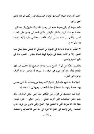 -
09
-
‫تجثم‬ ‫تعد‬ ‫لم‬ ‫ولكنها‬ ،‫المستشفيات‬ ‫كرائحة‬‫أصبحت‬ ‫الغرفة‬ ‫رائحة‬ ‫أن‬ ‫حقيقة‬
‫روحي‬ ‫على‬
.
‫بجو‬ ‫يكن‬ ‫لم‬ ‫عايدة‬ ‫طعام‬
،‫كبير‬‫حد‬ ‫إلى‬ ‫مقبول‬ ‫ولكنه‬ ‫اهلل‬ ‫رحمها‬ ‫أمي‬ ‫طعام‬ ‫دة‬
‫العشاء‬ ‫على‬ ‫جدي‬ ‫لي‬ ‫قدمه‬ ‫الذي‬ ‫الهالمي‬ ‫المقلي‬ ‫البيض‬ ‫هذا‬ ‫مع‬ ‫خاصة‬
ً
‫د‬‫أب‬ ‫معدتي‬ ‫تقبله‬ ‫لم‬ ‫والذي‬ ،‫أمس‬
‫ب‬ ‫عليه‬ ‫تعاقبني‬ ‫فأخذت‬ ،‫ا‬
‫آ‬
‫شديدة‬ ‫الم‬
‫مضن‬ ‫وإسهال‬
.
‫بيض‬ ‫تبيض‬ ‫أن‬ ‫الممكن‬ ‫من‬ ‫الكون‬ ‫في‬ ‫دجاجة‬ ‫هناك‬ ‫أن‬ ‫أعتقد‬ ‫ال‬
‫ة‬
‫هذا‬ ‫بمثل‬
،‫السوء‬
‫ضدي‬ ‫تحاك‬ ‫كونية‬ ‫مؤامرة‬ ‫في‬ ‫ا‬ً‫ضلع‬ ‫كانت‬ ‫لو‬ ‫إال‬
..
‫في‬ ‫إذن‬ ‫العيب‬
‫سين‬ ‫يا‬ ‫الشيخ‬ ‫طهو‬
.
‫طهو‬ ‫عن‬ ‫ناهيك‬ ‫قط‬ ‫المطبخ‬ ‫يدخل‬ ‫ياسين‬ ‫الشيخ‬ ‫أر‬ ‫لم‬ ‫أنني‬ ‫ا‬ً
‫ض‬‫أي‬ ‫والجميل‬
‫أعرف‬ ‫ال‬ ‫ما‬ ‫شخص‬ ‫له‬ ‫يعدها‬ ‫أو‬ ،‫غرفته‬ ‫في‬ ‫شيء‬ ‫كل‬ ‫يعد‬ ‫كأنه‬
‫و‬ ‫الطعام‬
‫المنزل‬ ‫في‬ ‫بوجوده‬
.
‫أن‬ ‫الخالصة‬
‫عايدة‬ ‫قدوم‬
‫المنز‬ ‫إلى‬
‫كان‬‫ل‬
‫خصني‬ ‫التي‬ ‫اهلل‬ ‫رحمات‬ ‫من‬ ‫رحمة‬
‫ال‬ ‫لي‬ ‫وحبها‬ ،‫المعشر‬ ‫حلوة‬ ‫األخالق‬ ‫دمثة‬ ‫وأنها‬ ‫خاصة‬ ،‫بها‬
‫ا‬
‫فيه‬ ‫دعاء‬
.
ً
‫د‬‫جي‬ ‫التأقلم‬ ‫وجيزة‬ ‫فترة‬ ‫في‬ ‫استطعت‬ ‫لقد‬ ‫عامة‬
‫وإن‬ ،‫الجديدة‬ ‫حياتي‬ ‫على‬ ‫ا‬
‫بق‬
‫ت‬
‫ضيقي‬ ‫أثارت‬ ‫التي‬ ‫المنغصات‬ ‫بعض‬
-
‫خوفي‬ ‫وليس‬
-
،‫طويلة‬ ‫لفترة‬
‫تن‬ ‫ال‬ ‫التي‬ ‫األصوات‬ ‫هذه‬ ‫منها‬
‫جدي‬ ‫غرفة‬ ‫من‬ ‫تخرج‬ ‫والتي‬ ‫الليل‬ ‫طوال‬ ‫قطع‬
،‫المغلقة‬
‫واختلطت‬ ‫لألعصاب‬ ‫مثير‬ ‫حد‬ ‫إلى‬ ‫األخيرة‬ ‫الفترة‬ ‫في‬ ‫زادت‬ ‫والتي‬
 