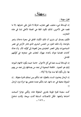 -
086
-
-
‫سهيلة‬
-
‫سهيلة‬ ‫تقول‬
:
‫حد‬ ‫على‬ ‫دليل‬ ‫ال‬ ‫خارقة‬ ‫تجارب‬ ‫فهي‬ ،‫مخيف‬ ‫شيء‬ ‫الوساطة‬ ‫إن‬
‫ما‬ ‫إال‬ ،‫وثها‬
‫هذه‬ ‫في‬ ‫ا‬ً‫ثمن‬ ‫األعلى‬ ‫العملة‬ ‫هي‬ ‫الثقة‬ ‫تكون‬ ‫لذلك‬ ،‫اآلخرين‬ ‫على‬ ‫تقصه‬
‫التجارب‬
.
‫يشعر‬ ‫ماجالن‬ ‫مجرة‬ ‫في‬ ‫الفائق‬ ‫الكيان‬ ‫ذلك‬ ‫أن‬ ‫بشري‬ ‫أي‬ ‫يصدق‬ ‫فكيف‬
‫عصر‬ ‫في‬ ‫األرض‬ ‫غادر‬ ‫الذي‬ ‫البشري‬ ‫الجنس‬ ‫من‬ ‫الجزء‬ ‫ذلك‬ ‫وأن‬ ،‫بالوحدة‬
‫األم‬ ‫كبه‬
‫كو‬ ‫إلى‬ ‫للعودة‬ ‫يحن‬ ‫الجليدي‬ ‫العصر‬ ‫وقبل‬ ‫الديناصورات‬
.
‫هناك‬ ‫وأن‬
‫كبهم‬
‫كو‬ ‫في‬ ‫صغارها‬ ‫على‬ ‫لتتغذى‬ ،‫مهولة‬ ‫بأعداد‬ ‫تتوالد‬ ‫فضائية‬ ‫كائنات‬
‫القا‬
‫حل‬
.
‫األحوال‬ ‫كل‬‫في‬ ‫نعمة‬ ‫ليست‬ ‫الوساطة‬ ‫إن‬
.
‫الموجه‬ ‫االتهام‬ ‫يكون‬ ‫حينما‬ ‫خاصة‬
‫الجنون‬ ‫هو‬ ‫إليك‬
..
‫يهتم‬ ‫من‬ ‫تجد‬ ‫ولن‬ ‫يصادقها‬ ‫من‬ ‫تجد‬ ‫لن‬ ‫المجنونة‬ ‫فالفتاة‬
‫أوالد‬ ‫وال‬ ‫ا‬ً
‫يوم‬ ‫بيت‬ ‫لها‬ ‫يكون‬ ‫ولن‬ ،‫بها‬
..
‫متفوقة‬ ‫قدرة‬ ‫تمتلك‬ ‫بمن‬ ‫بالكم‬ ‫فما‬ ،‫بالفطرة‬ ‫النساء‬ ‫يخشون‬ ‫الرجال‬ ‫إن‬
..
‫إن‬
‫المعرف‬
‫الرجال‬ ‫دون‬ ‫امرأة‬ ‫بها‬ ‫تختص‬ ‫عندما‬ ‫بالكم‬ ‫فما‬ ،‫ذاتها‬ ‫حد‬ ‫في‬ ‫مخيفة‬ ‫ة‬
‫؟‬
!
‫أصبحت‬ ‫ا‬ً
‫مؤخر‬ ‫ولكني‬ ،‫هذه‬ ‫المتفوقة‬ ‫بقدرتي‬ ‫طويلة‬ ‫لفترة‬ ‫سعيدة‬ ‫كنت‬
‫وأمقتها‬ ‫أخشاها‬
.
‫تدغدغ‬ ‫كانت‬
‫و‬ ،‫مريحة‬ ‫كانت‬ ‫السابقة‬ ‫االتصاالت‬ ‫فكل‬
 