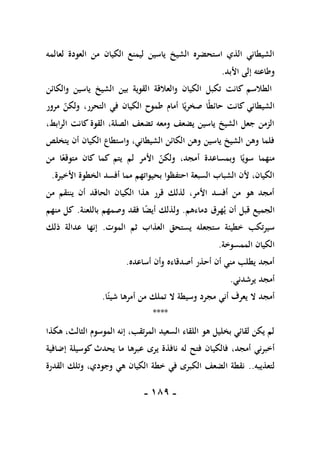-
089
-
‫لعالمه‬ ‫العودة‬ ‫من‬ ‫الكيان‬ ‫ليمنع‬ ‫ياسين‬ ‫الشيخ‬ ‫استحضره‬ ‫الذي‬ ‫الشيطاني‬
‫األبد‬ ‫إلى‬ ‫وطاعته‬
.
‫ا‬ ‫والعالقة‬ ‫الكيان‬ ‫تكبل‬ ‫كانت‬ ‫الطالسم‬
‫والكائن‬ ‫ياسين‬ ‫الشيخ‬ ‫بين‬ ‫لقوية‬
‫مرور‬ ‫ولكن‬ ،‫التحرر‬ ‫في‬ ‫الكيان‬ ‫طموح‬ ‫أمام‬ ‫ا‬ً‫صخري‬ ‫ا‬ً‫ط‬‫حائ‬ ‫كانت‬ ‫الشيطاني‬
،‫الرابط‬ ‫كانت‬ ‫القوة‬ ،‫الصلة‬ ‫تضعف‬ ‫ومعه‬ ‫يضعف‬ ‫ياسين‬ ‫الشيخ‬ ‫جعل‬ ‫الزمن‬
‫يتخلص‬ ‫أن‬ ‫الكيان‬ ‫واستطاع‬ ،‫الشيطاني‬ ‫الكائن‬ ‫وهن‬ ‫ياسين‬ ‫الشيخ‬ ‫وهن‬ ‫فلما‬
‫ولك‬ ،‫أمجد‬ ‫وبمساعدة‬ ‫ا‬ً‫سوي‬ ‫منهما‬
‫من‬ ‫ا‬ً‫متوقع‬ ‫كان‬ ‫كما‬ ‫يتم‬ ‫لم‬ ‫األمر‬ ‫ن‬
‫األخيرة‬ ‫الخطوة‬ ‫أفسد‬ ‫مما‬ ‫بحيواتهم‬ ‫احتفظوا‬ ‫السبعة‬ ‫الشباب‬ ‫ألن‬ ،‫الكيان‬
.
‫من‬ ‫ينتقم‬ ‫أن‬ ‫الحاقد‬ ‫الكيان‬ ‫هذا‬ ‫قرر‬ ‫لذلك‬ ،‫األمر‬ ‫أفسد‬ ‫من‬ ‫هو‬ ‫أمجد‬
‫دماءهم‬ ‫هرق‬‫ي‬ ‫أن‬ ‫قبل‬ ‫الجميع‬
.
‫باللعنة‬ ‫وصمهم‬ ‫فقد‬ ‫ا‬ً
‫ض‬‫أي‬ ‫ولذلك‬
.
‫منهم‬ ‫كل‬
‫يست‬ ‫ستجعله‬ ‫خطيئة‬ ‫سيرتكب‬
‫الموت‬ ‫ثم‬ ‫العذاب‬ ‫حق‬
.
‫ذلك‬ ‫عدالة‬ ‫إنها‬
‫الممسوخة‬ ‫الكيان‬
.
‫أساعده‬ ‫وأن‬ ‫أصدقاءه‬ ‫أحذر‬ ‫أن‬ ‫مني‬ ‫يطلب‬ ‫أمجد‬
.
‫يرشدني‬ ‫أمجد‬
.
‫ا‬ً‫شيئ‬ ‫أمرها‬ ‫من‬ ‫تملك‬ ‫ال‬ ‫وسيطة‬ ‫مجرد‬ ‫أني‬ ‫يعرف‬ ‫ال‬ ‫أمجد‬
.
****
‫هكذا‬ ،‫الثالث‬ ‫الموسوم‬ ‫إنه‬ ،‫المرتقب‬ ‫السعيد‬ ‫اللقاء‬ ‫هو‬ ‫بخليل‬ ‫لقائي‬ ‫يكن‬ ‫لم‬
‫فالكي‬ ،‫أمجد‬ ‫أخبرني‬
‫إضافية‬ ‫كوسيلة‬ ‫يحدث‬ ‫ما‬ ‫عبرها‬ ‫يرى‬ ‫نافذة‬ ‫له‬ ‫فتح‬ ‫ان‬
‫لتعذيبه‬
..
‫القدرة‬ ‫وتلك‬ ،‫وجودي‬ ‫هي‬ ‫الكيان‬ ‫خطة‬ ‫في‬ ‫الكبرى‬ ‫الضعف‬ ‫نقطة‬
 