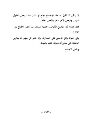 -
091
-
‫أو‬ ‫نجح‬ ‫االجتماع‬ ‫هذا‬ ‫إن‬ ‫أقول‬ ‫أن‬ ‫يمكن‬ ‫ال‬
‫العقول‬ ‫بعض‬ ،‫ا‬ً
‫تمام‬ ‫فشل‬
‫تحفظ‬ ‫والبعض‬ ‫سخر‬ ‫اآلخر‬ ‫والبعض‬ ‫تفهمت‬
.
‫اهتم‬ ‫الكوابيس‬ ‫موضوع‬ ‫كر‬‫ذ‬ ‫عندما‬ ‫فقط‬
‫يغزو‬ ‫االقتناع‬ ‫بعض‬ ‫وبدأ‬ ،‫ا‬ً‫جميع‬ ‫وا‬
‫الوجوه‬
.
‫يمارس‬ ‫أنه‬ ‫منهم‬ ‫كل‬ ‫أنكر‬ ‫وإن‬ ،‫المحاولة‬ ‫على‬ ‫الجميع‬ ‫وافق‬ ‫النهاية‬ ‫وفي‬
‫بالموت‬ ‫عليها‬ ‫يجازى‬ ‫أن‬ ‫يمكن‬ ‫التي‬ ‫الخطيئة‬
.
‫االجتماع‬ ‫وانفض‬
.
 