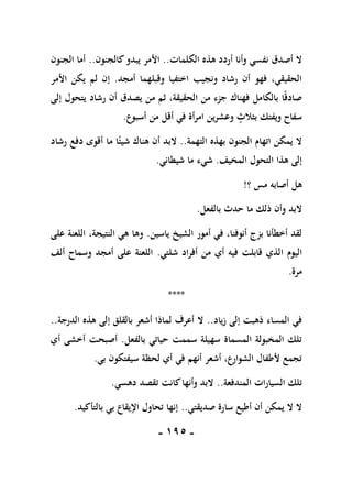 -
095
-
‫الكلمات‬ ‫هذه‬ ‫أردد‬ ‫وأنا‬ ‫نفسي‬ ‫أصدق‬ ‫ال‬
..
‫كالجنون‬‫يبدو‬ ‫األمر‬
..
‫الجنون‬ ‫أما‬
‫أمجد‬ ‫وقبلهما‬ ‫اختفيا‬ ‫ونجيب‬ ‫رشاد‬ ‫أن‬ ‫فهو‬ ،‫الحقيقي‬
.
‫األمر‬ ‫يكن‬ ‫لم‬ ‫إن‬
‫إلى‬ ‫يتحول‬ ‫رشاد‬ ‫أن‬ ‫يصدق‬ ‫من‬ ‫ثم‬ ،‫الحقيقة‬ ‫من‬ ‫جزء‬ ‫فهناك‬ ‫بالكامل‬ ‫ا‬ً‫ق‬‫صاد‬
‫وعشرين‬ ‫بثالث‬ ‫ويفتك‬ ‫سفاح‬
‫أسبوع‬ ‫من‬ ‫أقل‬ ‫في‬ ‫امرأة‬
.
‫التهمة‬ ‫بهذه‬ ‫الجنون‬ ‫اتهام‬ ‫يمكن‬ ‫ال‬
..
‫رشاد‬ ‫دفع‬ ‫أقوى‬ ‫ما‬ ‫ا‬ً‫شيئ‬ ‫هناك‬ ‫أن‬ ‫البد‬
‫المخيف‬ ‫التحول‬ ‫هذا‬ ‫إلى‬
.
‫شيطاني‬ ‫ما‬ ‫شيء‬
.
‫؟‬ ‫مس‬ ‫أصابه‬ ‫هل‬
!
‫ما‬ ‫ذلك‬ ‫وأن‬ ‫البد‬
‫بالفعل‬ ‫حدث‬
.
‫ياسين‬ ‫الشيخ‬ ‫أمور‬ ‫في‬ ،‫أنوفنا‬ ‫بزج‬ ‫أخطأنا‬ ‫لقد‬
.
‫على‬ ‫اللعنة‬ ،‫النتيجة‬ ‫هي‬ ‫وها‬
‫ا‬ ‫اليوم‬
‫شلتي‬ ‫أفراد‬ ‫من‬ ‫أي‬ ‫فيه‬ ‫قابلت‬ ‫لذي‬
.
‫ألف‬ ‫وسماح‬ ‫أمجد‬ ‫على‬ ‫اللعنة‬
‫مرة‬
.
****
‫زياد‬ ‫إلى‬ ‫ذهبت‬ ‫المساء‬ ‫في‬
..
‫الدرجة‬ ‫هذه‬ ‫إلى‬ ‫بالقلق‬ ‫أشعر‬ ‫لماذا‬ ‫أعرف‬ ‫ال‬
..
‫بالفعل‬ ‫حياتي‬ ‫سممت‬ ‫سهيلة‬ ‫المسماة‬ ‫المخبولة‬ ‫تلك‬
.
‫أي‬ ‫أخشى‬ ‫أصبحت‬
‫بي‬ ‫سيفتكون‬ ‫لحظة‬ ‫أي‬ ‫في‬ ‫أنهم‬ ‫أشعر‬ ،‫الشوارع‬ ‫ألطفال‬ ‫تجمع‬
.
‫المندفعة‬ ‫السيارات‬ ‫تلك‬
..
‫دهسي‬ ‫تقصد‬ ‫كانت‬‫وأنها‬ ‫البد‬
.
‫صديقتي‬ ‫سارة‬ ‫أطيع‬ ‫أن‬ ‫يمكن‬ ‫ال‬ ‫ال‬
..
‫بالتأكيد‬ ‫بي‬ ‫اإليقاع‬ ‫تحاول‬ ‫إنها‬
.
 