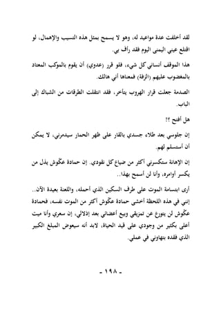 -
098
-
‫ال‬ ‫وهو‬ ،‫له‬ ‫مواعيد‬ ‫عدة‬ ‫أخلفت‬ ‫لقد‬
‫لو‬ ،‫واإلهمال‬ ‫التسيب‬ ‫هذه‬ ‫بمثل‬ ‫يسمح‬
‫اقتلع‬
‫بي‬ ‫رأف‬ ‫فقد‬ ‫اليوم‬ ‫اليمنى‬ ‫عيني‬
.
‫قرر‬ ‫فلو‬ ،‫شيء‬ ‫كل‬ ‫أنساني‬ ‫الموقف‬ ‫هذا‬
(
‫عدوي‬
)
‫المعتاد‬ ‫كب‬
‫بالمو‬ ‫يقوم‬ ‫أن‬
‫عليهم‬ ‫بالمغضوب‬
(
‫الزفة‬
)
‫هالك‬ ‫أني‬ ‫فمعناها‬
.
‫إلى‬ ‫الشباك‬ ‫من‬ ‫الطرقات‬ ‫انتقلت‬ ‫فقد‬ ،‫يتأخر‬ ‫الهروب‬ ‫قرار‬ ‫جعلت‬ ‫الصدمة‬
‫الباب‬
.
‫؟‬ ‫أفتح‬ ‫هل‬
!
‫ظ‬ ‫على‬ ‫بالقار‬ ‫جسدي‬ ‫طالء‬ ‫بعد‬ ‫جلوسي‬ ‫إن‬
‫ال‬ ،‫سيدمرني‬ ‫الحمار‬ ‫هر‬
‫يمكن‬
‫لهم‬ ‫أستسلم‬ ‫أن‬
.
‫نقودي‬ ‫كل‬‫ضياع‬ ‫من‬ ‫أكثر‬ ‫ستكسرني‬ ‫اإلهانة‬ ‫إن‬
.
‫من‬ ‫يذل‬ ‫وش‬‫عك‬ ‫حمادة‬ ‫إن‬
‫بهذا‬ ‫أسمح‬ ‫لن‬ ‫وأنا‬ ،‫أوامره‬ ‫يكسر‬
..
‫اآلن‬ ‫بعيدة‬ ‫واللعنة‬ ،‫أحمله‬ ‫الذي‬ ‫السكين‬ ‫طرف‬ ‫على‬ ‫الموت‬ ‫ابتسامة‬ ‫أرى‬
..
‫الموت‬ ‫من‬ ‫أكثر‬ ‫وش‬‫عك‬ ‫حمادة‬ ‫أخشى‬ ‫اللحظة‬ ‫هذه‬ ‫في‬ ‫إنني‬
‫فحمادة‬ ،‫نفسه‬
‫ميت‬ ‫وأنا‬ ‫سعري‬ ‫إن‬ ،‫إذاللي‬ ‫بعد‬ ‫أعضائي‬ ‫وبيع‬ ‫تمزيقي‬ ‫عن‬ ‫يتورع‬ ‫لن‬ ‫وش‬‫عك‬
‫الكبير‬ ‫المبلغ‬ ‫سيعوض‬ ‫أنه‬ ‫البد‬ ،‫الحياة‬ ‫قيد‬ ‫على‬ ‫وجودي‬ ‫من‬ ‫بكثير‬ ‫أعلى‬
‫عملي‬ ‫في‬ ‫بتهاوني‬ ‫فقده‬ ‫الذي‬
.
 