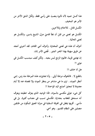 -
115
-
‫من‬ ‫اآلخر‬ ‫الشق‬ ‫ولكن‬ ،‫فقط‬ ‫رأسي‬ ‫على‬ ‫ينصب‬ ‫تأثيره‬ ‫ألن‬ ‫حميد‬ ‫كسل‬ ‫هذا‬
‫المخيف‬ ‫هو‬ ‫األمر‬
.
‫قاتل‬ ‫الكسل‬
..
‫ولآلخرين‬ ‫لألحالم‬
.
‫هو‬ ‫والكسل‬ ،‫ياسين‬ ‫الشيخ‬ ‫منزل‬ ‫قدمي‬ ‫تطأ‬ ‫أن‬ ‫قبل‬ ‫من‬ ‫لعنتي‬ ‫هو‬ ‫الكسل‬
‫الحالية‬ ‫لعنتي‬
..
‫أمجد‬ ‫أخبرني‬ ‫لقد‬ ،‫القادم‬ ‫أنني‬ ‫وأعرف‬ ،‫المختارة‬ ‫لعنتي‬ ‫هي‬ ‫هذه‬ ‫أن‬ ‫أعرف‬
‫المثير‬ ‫الخبر‬ ‫بهذا‬ ‫سهيلة‬ ‫طريق‬ ‫عن‬
..
‫إذن‬ ‫األمر‬ ‫ضي‬‫ق‬
.
‫ببعي‬ ‫ليس‬ ‫الرابع‬ ‫فاليوم‬ ،‫قريبة‬ ‫نهايتي‬ ‫إن‬
‫د‬
..
‫في‬ ‫الكسل‬ ‫سيتسبب‬ ‫كيف‬‫ولكن‬
‫؟‬ ‫موتي‬
!
‫؟‬ ‫خائف‬ ‫أنا‬ ‫هل‬
!
‫ال‬ ‫بالطبع‬
..
‫أولى‬ ‫مرحلة‬ ‫فالخوف‬
..
‫إنني‬ ،‫زمن‬ ‫منذ‬ ‫المرحلة‬ ‫هذه‬ ‫تجاوزت‬ ‫وأنا‬
‫الموت‬ ‫أنتظر‬
..
‫أيام‬ ‫إال‬ ‫عنه‬ ‫تفصله‬ ‫وال‬ ‫الموت‬ ‫ينتظر‬ ‫من‬ ‫مشاعر‬ ‫هي‬ ‫ما‬ ‫ترى‬
‫؟‬ ‫الواحدة‬ ‫اليد‬ ‫أصابع‬ ‫تتجاوز‬ ‫ال‬ ‫معدودة‬
!
،‫بالسواد‬ ‫مكتسي‬ ‫حولي‬ ‫شيء‬ ‫كل‬
‫ويعرف‬ ‫خطيئته‬ ‫يعرف‬ ‫الذي‬ ‫الوحيد‬ ‫فأنا‬
‫في‬ ‫بل‬ ،‫كثيرة‬ ‫مصائب‬ ‫في‬ ‫تسبب‬ ‫فكسلي‬ ،‫بجدارة‬ ‫للعقاب‬ ‫مستحق‬ ‫أنه‬
‫مآسي‬
..
‫طابقين‬ ‫من‬ ‫المكون‬ ‫العتيق‬ ‫منزلنا‬ ‫في‬ ‫السفلية‬ ‫الغرفة‬ ‫في‬ ‫يقطن‬ ‫أقربها‬
‫القديم‬ ‫النظام‬ ‫على‬ ‫متصلين‬
..
‫أخي‬ ‫وهو‬
.
 