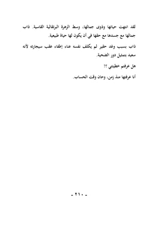 -
101
-
‫القاسية‬ ‫البرتقالية‬ ‫الزهرة‬ ‫وسط‬ ،‫جمالها‬ ‫وذوى‬ ‫حياتها‬ ‫انتهت‬ ‫لقد‬
.
‫ذاب‬
‫طبيعية‬ ‫حياة‬ ‫لها‬ ‫يكون‬ ‫أن‬ ‫في‬ ‫حقها‬ ‫مع‬ ‫جسدها‬ ‫مع‬ ‫جمالها‬
.
‫ذاب‬
‫ألنه‬ ‫سيجارته‬ ‫عقب‬ ‫إطفاء‬ ‫عناء‬ ‫نفسه‬ ‫يكلف‬ ‫لم‬ ‫حقير‬ ‫وغد‬ ‫بسبب‬
‫الضحية‬ ‫دور‬ ‫بتمثيل‬ ‫سعيد‬
.
‫؟‬ ‫خطيئتي‬ ‫عرفتم‬ ‫هل‬
!
‫الحساب‬ ‫وقت‬ ‫وحان‬ ،‫زمن‬ ‫منذ‬ ‫عرفتها‬ ‫أنا‬
.
 