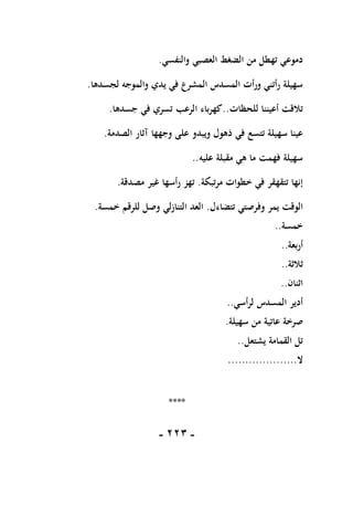 -
111
-
‫والنفسي‬ ‫العصبي‬ ‫الضغط‬ ‫من‬ ‫تهطل‬ ‫دموعي‬
.
‫لجسدها‬ ‫والموجه‬ ‫يدي‬ ‫في‬ ‫المشرع‬ ‫المسدس‬ ‫ورأت‬ ‫رأتني‬ ‫سهيلة‬
.
‫للحظات‬ ‫أعيننا‬ ‫تالقت‬
..
‫جسدها‬ ‫في‬ ‫تسري‬ ‫الرعب‬ ‫كهرباء‬
.
‫الصدمة‬ ‫آثار‬ ‫وجهها‬ ‫على‬ ‫ويبدو‬ ‫ذهول‬ ‫في‬ ‫تتسع‬ ‫سهيلة‬ ‫عينا‬
.
‫عليه‬ ‫مقبلة‬ ‫هي‬ ‫ما‬ ‫فهمت‬ ‫سهيلة‬
..
‫مرتبكة‬ ‫خطوات‬ ‫في‬ ‫تتقهقر‬ ‫إنها‬
.
‫مصدقة‬ ‫غير‬ ‫رأسها‬ ‫تهز‬
.
‫وفرصت‬ ‫يمر‬ ‫الوقت‬
‫تتضاءل‬ ‫ي‬
.
‫خمسة‬ ‫للرقم‬ ‫وصل‬ ‫التنازلي‬ ‫العد‬
.
‫خمسة‬
..
‫أربعة‬
..
‫ثالثة‬
..
‫اثنان‬
..
‫لرأسي‬ ‫المسدس‬ ‫أدير‬
..
‫سهيلة‬ ‫من‬ ‫عاتية‬ ‫صرخة‬
.
‫يشتعل‬ ‫القمامة‬ ‫تل‬
..
‫ال‬
....................
****
 