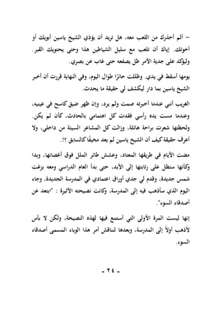 -
11
-
-
‫أو‬ ‫أبويك‬ ‫ياسين‬ ‫الشيخ‬ ‫يؤذي‬ ‫أن‬ ‫تريد‬ ‫هل‬ ،‫معه‬ ‫اللعب‬ ‫من‬ ‫أحذرك‬ ‫ألم‬
‫أخوتك‬
.
‫القبر‬ ‫يحتويك‬ ‫وحتى‬ ‫هذا‬ ‫الشياطين‬ ‫سليل‬ ‫مع‬ ‫تلعب‬ ‫أن‬ ‫إياك‬
.
‫غا‬ ‫حتى‬ ‫يصفعه‬ ‫ظل‬ ‫األمر‬ ‫جدية‬ ‫على‬ ‫كد‬
‫وليؤ‬
‫بصري‬ ‫عن‬ ‫ب‬
.
‫يدي‬ ‫في‬ ‫أسقط‬ ‫يومها‬
.
‫أخبر‬ ‫أن‬ ‫قررت‬ ‫النهاية‬ ‫وفي‬ ،‫اليوم‬ ‫طوال‬ ‫ا‬ً
‫حائر‬ ‫وظللت‬
‫يحدث‬ ‫ما‬ ‫حقيقة‬ ‫لي‬ ‫ليكشف‬ ‫دار‬ ‫بما‬ ‫ياسين‬ ‫الشيخ‬
.
‫أنني‬ ‫الغريب‬
‫أخبرت‬ ‫عندما‬
‫ه‬
،‫عينيه‬ ‫في‬ ‫كاسح‬‫ضيق‬ ‫ظهر‬ ‫وإن‬ ،‫يرد‬ ‫ولم‬ ‫صمت‬
‫يكن‬ ‫لم‬ ‫كأن‬ ،‫بالحادث‬ ‫اهتمامي‬ ‫كل‬ ‫فقدت‬ ‫رأسي‬ ‫يده‬ ‫مست‬ ‫وعندما‬
.
‫ولحظتها‬
‫وال‬ ،‫داخلي‬ ‫من‬ ‫السيئة‬ ‫المشاعر‬ ‫كل‬ ‫وزالت‬ ،‫هائلة‬ ‫براحة‬ ‫شعرت‬
‫؟‬ ‫كالسابق‬‫ا‬ً
‫ف‬‫مخي‬ ‫يعد‬ ‫لم‬ ‫ياسين‬ ‫الشيخ‬ ‫أن‬ ‫كيف‬‫حقيقة‬ ‫أعرف‬
.!
‫وبدا‬ ،‫أغصانها‬ ‫فوق‬ ‫الملل‬ ‫طائر‬ ‫وعشش‬ ،‫المعتاد‬ ‫طريقها‬ ‫في‬ ‫األيام‬ ‫مضت‬
‫ك‬
‫و‬
‫بزغت‬ ‫ومعه‬ ‫الدراسي‬ ‫العام‬ ‫بدأ‬ ‫حتى‬ ،‫األبد‬ ‫إلى‬ ‫رتابتها‬ ‫على‬ ‫ستظل‬ ‫أنها‬
‫و‬ ،‫جديدة‬ ‫شمس‬
‫أوراق‬ ‫جدي‬ ‫لي‬ ‫قدم‬
‫ا‬
‫وجاء‬ ،‫الجديدة‬ ‫المدرسة‬ ‫في‬ ‫عتمادي‬
‫األثيرة‬ ‫نصيحته‬ ‫كانت‬
‫و‬ ،‫المدرسة‬ ‫إلى‬ ‫فيه‬ ‫سأذهب‬ ‫الذي‬ ‫اليوم‬
:
"
‫ا‬
‫عن‬ ‫بتعد‬
‫السوء‬ ‫أصدقاء‬
."
‫أس‬ ‫التي‬ ‫األولى‬ ‫المرة‬ ‫ليست‬ ‫إنها‬
‫ت‬
‫فيها‬ ‫مع‬
‫لهذه‬
‫النصيحة‬
‫بأس‬ ‫ال‬ ‫ولكن‬ ،
ً‫ال‬‫أو‬ ‫ألذهب‬
‫وبعده‬ ،‫المدرسة‬ ‫إلى‬
‫ا‬
‫المسم‬ ‫الوباء‬ ‫هذا‬ ‫أمر‬ ‫لنناقش‬
‫أصدقاء‬ ‫ى‬
‫السوء‬
.
 