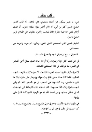 -
111
-
-
‫حاقد‬ ‫قلب‬
-
‫أقدس‬ ‫الذي‬ ‫أنا‬ ،‫طاعته‬ ‫على‬ ‫ويجبرني‬ ‫أمجد‬ ‫عين‬ ‫يسكن‬ ‫شرير‬ ‫ما‬ ‫شيء‬
‫الذي‬ ‫أنا‬ ،‫محرمة‬ ‫منطقه‬ ‫منزله‬ ‫أعتبر‬ ‫الذي‬ ‫أنا‬ ،‫أبي‬ ‫من‬ ‫أكثر‬ ‫ياسين‬ ‫الشيخ‬
ً‫إتقاء‬ ‫مقلوبة‬ ‫الداخلية‬ ‫ثيابي‬ ‫أرتدي‬
‫عرين‬ ‫اقتحام‬ ‫مني‬ ‫مطلوب‬ ،‫والعين‬ ‫للحسد‬
‫ياسين‬ ‫الشيخ‬
.
‫من‬ ‫وأخرجه‬ ‫هزمه‬ ‫ثم‬ ،‫وحاوره‬ ،‫أمامي‬ ‫الجن‬ ‫استحضر‬ ‫الذي‬ ‫ياسين‬ ‫الشيخ‬
‫أخي‬ ‫جسد‬
.
‫الصداقة‬ ‫ولتحترق‬ ‫أمجد‬ ‫وليحترق‬ ‫سماح‬ ‫فلتحترق‬
.
‫الصغير‬ ‫أخي‬ ‫يماثل‬ ‫الذي‬ ‫أمجد‬ ‫أواجه‬ ‫وأنا‬ ،‫وصرامة‬ ‫ا‬ً
‫حزم‬ ‫أكثر‬ ‫كنت‬‫أنني‬ ‫لو‬
‫الشائك‬ ‫المستنقع‬ ‫هذا‬ ‫في‬ ‫تورطت‬ ‫لما‬ ،‫العمر‬ ‫في‬
.
‫أمجد‬ ‫طاوعت‬ ‫كيف‬‫أعرف‬ ‫ال‬ ،‫الشنعاء‬ ‫الجريمة‬ ‫هذه‬ ‫اقترفت‬ ‫كيف‬‫أعرف‬ ‫ال‬
‫ما‬ ‫بأن‬ ‫عقولنا‬ ‫على‬ ‫ويسيطر‬ ‫حولنا‬ ‫يبث‬ ‫طاغ‬ ‫شعور‬ ‫هناك‬ ‫كان‬ ‫فقط‬ ،‫لحظتها‬
،‫مقدس‬ ‫به‬ ‫نقوم‬
‫ذاته‬ ‫السحر‬ ‫هو‬ ‫بل‬ ،‫السحر‬ ‫من‬ ‫ا‬ً‫نوع‬ ‫كان‬ ‫ربما‬
.
‫يكن‬ ‫لم‬
‫تجسدت‬ ‫التي‬ ‫الشيطانة‬ ‫تلك‬ ‫استغلته‬ ‫لقد‬ ،‫ا‬ً
‫ممسوس‬ ‫كان‬‫ولكنه‬ ‫ا‬ً
‫ساحر‬ ‫أمجد‬
‫على‬ ‫ا‬ً
‫قادر‬ ‫كان‬ ‫الذي‬ ‫الوحيد‬ ‫هو‬ ‫أنه‬ ‫اهلل‬ ‫أحمد‬ ‫والتي‬ ،‫سماح‬ ‫شكل‬ ‫في‬ ‫له‬
‫رؤيتها‬
.
‫ياسين‬ ‫والشيخ‬ ،‫ياسين‬ ‫الشيخ‬ ‫منزل‬ ‫واحترق‬ ،‫الكارثة‬ ‫وقعت‬ ‫النهاية‬ ‫في‬
‫نفسه‬
‫االنتقام‬ ‫بدأ‬ ‫ثم‬ ،‫الحق‬ ‫وقت‬ ‫في‬ ‫علمت‬ ‫كما‬
.
 