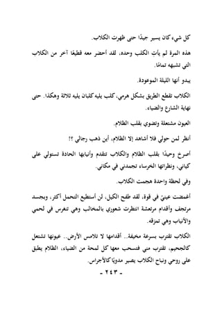 -
111
-
‫ظ‬ ‫حتى‬ ‫ا‬ً
‫د‬‫جي‬ ‫يسير‬ ‫كان‬‫شيء‬ ‫كل‬
‫الكالب‬ ‫هرت‬
.
‫الكالب‬ ‫من‬ ‫آخر‬ ‫ا‬ً‫قطيع‬ ‫معه‬ ‫أحضر‬ ‫لقد‬ ،‫وحده‬ ‫الكلب‬ ِ
‫يأت‬ ‫لم‬ ‫المرة‬ ‫هذه‬
‫ا‬ً
‫تمام‬ ‫تشبهه‬ ‫التي‬
.
‫الموعودة‬ ‫الليلة‬ ‫أنها‬ ‫يبدو‬
.
‫يليه‬ ‫كلبان‬‫يليه‬ ‫كلب‬،‫هرمي‬ ‫بشكل‬ ‫الطريق‬ ‫تقطع‬ ‫الكالب‬
‫ثالثة‬
‫وهكذا‬
.
‫حتى‬
‫والضياء‬ ‫الشارع‬ ‫نهاية‬
.
‫الظالم‬ ‫بقلب‬ ‫وتضوي‬ ‫مشتعلة‬ ‫العيون‬
.
‫أنظر‬
‫؟‬ ‫رجالي‬ ‫ذهب‬ ‫أين‬ ،‫الظالم‬ ‫إال‬ ‫أشاهد‬ ‫فال‬ ‫حولي‬ ‫لمن‬
!
‫على‬ ‫تستولي‬ ‫الحادة‬ ‫وأنيابها‬ ‫تتقدم‬ ‫والكالب‬ ‫الظالم‬ ‫بقلب‬ ‫ا‬ً
‫د‬‫وحي‬ ‫أصرخ‬
‫مكاني‬ ‫في‬ ‫تجمدني‬ ‫الخرساء‬ ‫ونظراتها‬ ،‫كياني‬
.
‫الكالب‬ ‫هجمت‬ ‫واحدة‬ ‫لحظة‬ ‫وفي‬
.
‫وبجسد‬ ،‫أكثر‬ ‫التحمل‬ ‫أستطيع‬ ‫لن‬ ،‫الكيل‬ ‫طفح‬ ‫لقد‬ ،‫قوة‬ ‫في‬ ‫عيني‬ ‫أغمضت‬
‫وأ‬ ‫مرتجف‬
‫لحمي‬ ‫في‬ ‫تنغرس‬ ‫وهي‬ ‫بالمخالب‬ ‫شعوري‬ ‫انتظرت‬ ‫مرتعشة‬ ‫قدام‬
‫تمزقه‬ ‫وهي‬ ‫واألنياب‬
.
‫مخيفة‬ ‫بسرعة‬ ‫تقترب‬ ‫الكالب‬
..
‫األرض‬ ‫تالمس‬ ‫ال‬ ‫أقدامها‬
..
‫تشتعل‬ ‫عيونها‬
‫يطبق‬ ‫الظالم‬ ،‫الضياء‬ ‫من‬ ‫لمحة‬ ‫كل‬ ‫معها‬ ‫فتسحب‬ ‫مني‬ ‫تقترب‬ ،‫كالجحيم‬
‫كاألجراس‬‫ا‬ً‫مدوي‬ ‫يصير‬ ‫الكالب‬ ‫ونباح‬ ‫روحي‬ ‫على‬
.
 