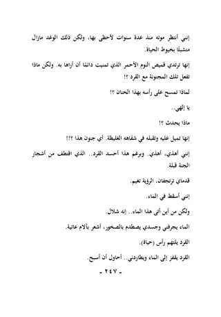 -
117
-
‫مازال‬ ‫الوغد‬ ‫ذلك‬ ‫ولكن‬ ،‫بها‬ ‫ألحظى‬ ‫سنوات‬ ‫عدة‬ ‫منذ‬ ‫موته‬ ‫أنتظر‬ ‫إنني‬
‫الحياة‬ ‫بخيوط‬ ‫ا‬ً‫متشبث‬
.
‫األح‬ ‫النوم‬ ‫قميص‬ ‫ترتدي‬ ‫إنها‬
‫به‬ ‫أراها‬ ‫أن‬ ‫ا‬ً
‫دائم‬ ‫تمنيت‬ ‫الذي‬ ‫مر‬
.
‫ماذا‬ ‫ولكن‬
‫؟‬ ‫القرد‬ ‫مع‬ ‫المجنونة‬ ‫تلك‬ ‫تفعل‬
!
‫؟‬ ‫الحنان‬ ‫بهذا‬ ‫رأسه‬ ‫على‬ ‫تمسح‬ ‫لماذا‬
!
‫إلهي‬ ‫يا‬
..
‫؟‬ ‫يحدث‬ ‫ماذا‬
!
‫الغليظة‬ ‫شفاهه‬ ‫في‬ ‫وتقبله‬ ‫عليه‬ ‫تميل‬ ‫إنها‬
.
‫؟‬ ‫هذا‬ ‫جنون‬ ‫أي‬
!!
‫أهذي‬ ،‫أهذي‬ ‫إنني‬
.
‫القرد‬ ‫أحسد‬ ‫هذا‬ ‫وبرغم‬
..
‫أشجار‬ ‫من‬ ‫اقتطف‬ ‫الذي‬
‫الجنة‬
‫قبلة‬
.
‫تغيم‬ ‫الرؤية‬ ،‫ترتجفان‬ ‫قدماي‬
.
‫الماء‬ ‫في‬ ‫أسقط‬ ‫إنني‬
.
‫الماء‬ ‫هذا‬ ‫أتى‬ ‫أين‬ ‫من‬ ‫ولكن‬
..
‫شالل‬ ‫إنه‬
.
‫عاتية‬ ‫بآالم‬ ‫أشعر‬ ،‫بالصخور‬ ‫يصطدم‬ ‫وجسدي‬ ‫يجرفني‬ ‫الماء‬
.
‫رأس‬ ‫يلتهم‬ ‫القرد‬
(
‫حياة‬
.)
‫ويطاردني‬ ‫الماء‬ ‫إلى‬ ‫يقفز‬ ‫القرد‬
..
‫أسبح‬ ‫أن‬ ‫أحاول‬
.
 