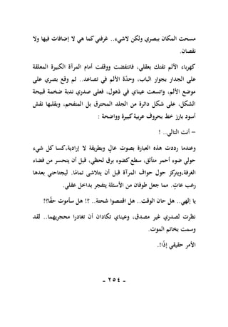 -
151
-
‫الشيء‬ ‫ولكن‬ ‫ببصري‬ ‫المكان‬ ‫مسحت‬
..
‫وال‬ ‫فيها‬ ‫إضافات‬ ‫ال‬ ‫هي‬ ‫كما‬‫غرفتي‬
‫نقصان‬
.
‫المعلقة‬ ‫الكبيرة‬ ‫المرآة‬ ‫أمام‬ ‫ووقفت‬ ‫فانتفضت‬ ،‫بعقلي‬ ‫تفتك‬ ‫األلم‬ ‫كهرباء‬
‫ع‬
‫تصاعد‬ ‫في‬ ‫األلم‬ ‫ة‬‫وحد‬ ،‫الباب‬ ‫بجوار‬ ‫الجدار‬ ‫لى‬
..
‫على‬ ‫بصري‬ ‫وقع‬ ‫ثم‬
‫قبيحة‬ ‫ضخمة‬ ‫ندبة‬ ‫صدري‬ ‫فعلى‬ ،‫ذهول‬ ‫في‬ ‫عيناي‬ ‫واتسعت‬ ،‫األلم‬ ‫موضع‬
‫نقش‬ ‫وبقلبها‬ ،‫المتفحم‬ ‫بل‬ ‫المحترق‬ ‫الجلد‬ ‫من‬ ‫دائرة‬ ‫شكل‬ ‫على‬ ،‫الشكل‬
‫وواضحة‬ ‫كبيرة‬‫عربية‬ ‫بحروف‬ ‫خط‬ ‫بارز‬ ‫أسود‬
:
-
‫التالي‬ ‫أنت‬
! ..
‫هذه‬ ‫رددت‬ ‫وعندما‬
‫كس‬،‫إرادية‬ ‫ال‬ ‫وبطريقة‬ ‫عال‬ ‫بصوت‬ ‫العبارة‬
‫ا‬
‫شيء‬ ‫كل‬
‫لحظي‬ ‫برق‬ ‫كضوء‬‫سطع‬ ،‫متألق‬ ‫أحمر‬ ‫ضوء‬ ‫حولي‬
‫فضاء‬ ‫من‬ ‫ينحسر‬ ‫أن‬ ‫قبل‬ ،
،‫الغرفة‬
‫ا‬ً
‫تمام‬ ‫يتالشى‬ ‫أن‬ ‫قبل‬ ‫المرآة‬ ‫حواف‬ ‫حول‬ ‫كز‬
‫ويتر‬
.
‫بعدها‬ ‫ليجتاحني‬
‫عات‬ ‫رعب‬
.
‫عقلي‬ ‫بداخل‬ ‫يتفجر‬ ‫األسئلة‬ ‫من‬ ‫طوفان‬ ‫جعل‬ ‫مما‬
.
‫إلهي‬ ‫يا‬
..
‫الوقت‬ ‫حان‬ ‫هل‬
..
‫ه‬
‫شحتة‬ ‫اقتنصوا‬ ‫ل‬
..
‫؟‬
!
‫ا؟‬ً
‫ق‬‫ح‬ ‫سأموت‬ ‫هل‬
!
‫وعي‬ ،‫مصدق‬ ‫غير‬ ‫لصدري‬ ‫نظرت‬
‫ناي‬
‫تكاد‬
‫ان‬
‫أن‬
‫تغادر‬
‫ا‬
‫محجر‬
‫ي‬
‫ه‬
‫م‬
‫ا‬
..
‫لقد‬
‫الموت‬ ‫بخاتم‬ ‫وسمت‬
.
ً‫ذ‬‫إ‬ ‫حقيقي‬ ‫األمر‬
‫ا‬
!
.
 