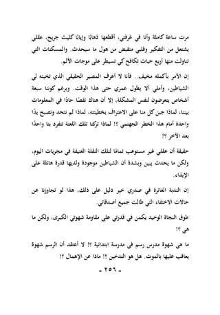 -
156
-
‫عقلي‬ ،‫جريح‬ ‫كليث‬ ‫ا‬ً‫وإياب‬ ‫ا‬ً‫ذهاب‬ ‫أقطعها‬ ،‫غرفتي‬ ‫في‬ ‫وأنا‬ ‫كاملة‬ ‫ساعة‬ ‫مرت‬
‫ا‬ ‫من‬ ‫يشتعل‬
‫سيحدث‬ ‫ما‬ ‫هول‬ ‫من‬ ‫منقبض‬ ‫وقلبي‬ ‫لتفكير‬
.
‫التي‬ ‫والمسكنات‬
‫األلم‬ ‫موجات‬ ‫على‬ ‫تسيطر‬ ‫كي‬‫تكافح‬ ‫حبات‬ ‫أربع‬ ‫منها‬ ‫تناولت‬
.
‫مخيف‬ ‫بأكمله‬ ‫األمر‬ ‫إن‬
..
‫لي‬ ‫تخبئه‬ ‫الذي‬ ‫الحقيقي‬ ‫المصير‬ ‫أعرف‬ ‫ال‬ ‫فأنا‬
‫الوقت‬ ‫هذا‬ ‫حتى‬ ‫عمري‬ ‫يطول‬ ‫أال‬ ‫وأملي‬ ،‫الشياطين‬
.
‫سبعة‬ ‫كوننا‬ ‫وبرغم‬
‫المش‬ ‫لنفس‬ ‫يتعرضون‬ ‫أشخاص‬
‫المعلومات‬ ‫في‬ ‫ا‬ً
‫حاد‬ ‫ا‬ً
‫نقص‬ ‫هناك‬ ‫أن‬ ‫إال‬ ،‫كلة‬
‫ا‬ً
‫د‬‫ي‬ ‫ونصبح‬ ‫نتحد‬ ‫لم‬ ‫لماذا‬ ،‫بخطيئته‬ ‫االعتراف‬ ‫على‬ ‫منا‬ ‫كل‬‫جبن‬ ‫لماذا‬ ،‫بيننا‬
‫؟‬ ‫الجهنمي‬ ‫الخطر‬ ‫هذا‬ ‫أمام‬ ‫واحدة‬
!
‫ا‬ً
‫د‬‫واح‬ ‫بنا‬ ‫تنفرد‬ ‫اللعنة‬ ‫تلك‬ ‫كنا‬
‫تر‬ ‫لماذا‬
‫؟‬ ‫اآلخر‬ ‫بعد‬
!
‫مجر‬ ‫في‬ ‫العنيفة‬ ‫النقلة‬ ‫لتلك‬ ‫ا‬ً
‫تمام‬ ‫مستوعب‬ ‫غير‬ ‫عقلي‬ ‫أن‬ ‫حقيقة‬
،‫اليوم‬ ‫يات‬
‫على‬ ‫هائلة‬ ‫قدرة‬ ‫ولديها‬ ‫موجودة‬ ‫الشياطين‬ ‫أن‬ ‫وبشدة‬ ‫يبين‬ ‫يحدث‬ ‫ما‬ ‫ولكن‬
‫اإليذاء‬
.
‫عن‬ ‫تجاوزنا‬ ‫لو‬ ‫هذا‬ ،‫ذلك‬ ‫على‬ ‫دليل‬ ‫خير‬ ‫صدري‬ ‫في‬ ‫الغائرة‬ ‫الندبة‬ ‫إن‬
‫أصدقائي‬ ‫جميع‬ ‫طالت‬ ‫التي‬ ‫االختفاء‬ ‫حاالت‬
.
‫ما‬ ‫ولكن‬ ،‫الكبرى‬ ‫شهوتي‬ ‫مقاومة‬ ‫على‬ ‫قدرتي‬ ‫في‬ ‫يكمن‬ ‫الوحيد‬ ‫النجاة‬ ‫طوق‬
‫هي‬
‫؟‬
!
‫ما‬
‫؟‬ ‫ابتدائية‬ ‫مدرسة‬ ‫في‬ ‫رسم‬ ‫مدرس‬ ‫شهوة‬ ‫هي‬
!
‫شهوة‬ ‫الرسم‬ ‫أن‬ ‫أعتقد‬ ‫ال‬
‫بالموت‬ ‫عليها‬ ‫يعاقب‬
.
‫؟‬ ‫التدخين‬ ‫هو‬ ‫هل‬
!
‫؟‬ ‫اإلهمال‬ ‫عن‬ ‫ماذا‬
!
 