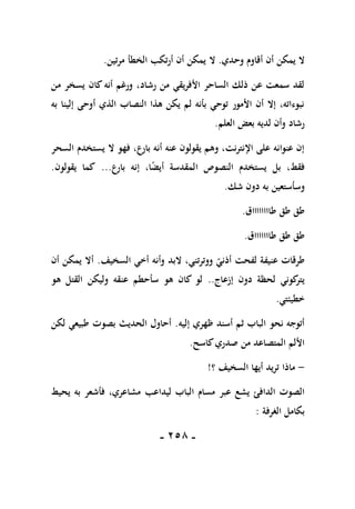 -
158
-
‫وحدي‬ ‫أقاوم‬ ‫أن‬ ‫يمكن‬ ‫ال‬
.
‫ال‬
‫مرتين‬ ‫الخطأ‬ ‫أرتكب‬ ‫أن‬ ‫يمكن‬
.
‫من‬ ‫يسخر‬ ‫كان‬ ‫أنه‬ ‫ورغم‬ ،‫رشاد‬ ‫من‬ ‫األفريقي‬ ‫الساحر‬ ‫ذلك‬ ‫عن‬ ‫سمعت‬ ‫لقد‬
‫إلي‬ ‫أوحى‬ ‫الذي‬ ‫النصاب‬ ‫هذا‬ ‫يكن‬ ‫لم‬ ‫بأنه‬ ‫توحي‬ ‫األمور‬ ‫أن‬ ‫إال‬ ،‫نبوءاته‬
‫به‬ ‫نا‬
‫العلم‬ ‫بعض‬ ‫لديه‬ ‫وأن‬ ‫رشاد‬
.
‫السحر‬ ‫يستخدم‬ ‫ال‬ ‫فهو‬ ،‫بارع‬ ‫أنه‬ ‫عنه‬ ‫يقولون‬ ‫وهم‬ ،‫اإلنترنت‬ ‫على‬ ‫عنوانه‬ ‫إن‬
‫بارع‬ ‫إنه‬ ،‫ا‬ً
‫ض‬‫أي‬ ‫المقدسة‬ ‫النصوص‬ ‫يستخدم‬ ‫بل‬ ،‫فقط‬
...
‫يقولون‬ ‫كما‬
.
‫شك‬ ‫دون‬ ‫به‬ ‫وسأستعين‬
.
‫طااااااااق‬ ‫طق‬ ‫طق‬
.
‫طاااااااق‬ ‫طق‬ ‫طق‬
.
‫البد‬ ،‫ووترتني‬ ‫أذني‬ ‫لفحت‬ ‫عنيفة‬ ‫طرقات‬
‫السخيف‬ ‫أخي‬ ‫وأنه‬
.
‫أن‬ ‫يمكن‬ ‫أال‬
‫إزعاج‬ ‫دون‬ ‫لحظة‬ ‫كوني‬
‫يتر‬
..
‫هو‬ ‫القتل‬ ‫وليكن‬ ‫عنقه‬ ‫سأحطم‬ ‫هو‬ ‫كان‬ ‫لو‬
‫خطيئتي‬
.
‫إليه‬ ‫ظهري‬ ‫أسند‬ ‫ثم‬ ‫الباب‬ ‫نحو‬ ‫أتوجه‬
.
‫لكن‬ ‫طبيعي‬ ‫بصوت‬ ‫الحديث‬ ‫أحاول‬
‫كاسح‬‫صدري‬ ‫من‬ ‫المتصاعد‬ ‫األلم‬
.
-
‫؟‬ ‫السخيف‬ ‫أيها‬ ‫تريد‬ ‫ماذا‬
!
‫ليدا‬ ‫الباب‬ ‫مسام‬ ‫عبر‬ ‫يشع‬ ‫الدافئ‬ ‫الصوت‬
‫يحيط‬ ‫به‬ ‫فأشعر‬ ،‫مشاعري‬ ‫عب‬
‫الغرفة‬ ‫بكامل‬
:
 