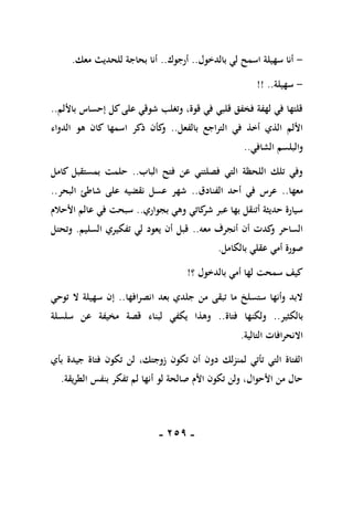 -
159
-
-
‫بالدخول‬ ‫لي‬ ‫اسمح‬ ‫سهيلة‬ ‫أنا‬
..
‫أرجوك‬
..
‫معك‬ ‫للحديث‬ ‫بحاجة‬ ‫أنا‬
.
-
‫سهيلة‬
!! ..
‫باأللم‬ ‫إحساس‬ ‫كل‬‫على‬ ‫شوقي‬ ‫وتغلب‬ ،‫قوة‬ ‫في‬ ‫قلبي‬ ‫فخفق‬ ‫لهفة‬ ‫في‬ ‫قلتها‬
..
‫بالفعل‬ ‫التراجع‬ ‫في‬ ‫أخذ‬ ‫الذي‬ ‫األلم‬
..
‫الدواء‬ ‫هو‬ ‫كان‬ ‫اسمها‬ ‫ذكر‬ ‫كأن‬
‫و‬
‫الشاف‬ ‫والبلسم‬
‫ي‬
..
‫الباب‬ ‫فتح‬ ‫عن‬ ‫فصلتني‬ ‫التي‬ ‫اللحظة‬ ‫تلك‬ ‫وفي‬
..
‫كامل‬ ‫بمستقبل‬ ‫حلمت‬
‫معها‬
..
‫الفنادق‬ ‫أحد‬ ‫في‬ ‫عرس‬
..
‫البحر‬ ‫شاطئ‬ ‫على‬ ‫نقضيه‬ ‫عسل‬ ‫شهر‬
..
‫بجواري‬ ‫وهي‬ ‫كاتي‬
‫شر‬ ‫عبر‬ ‫بها‬ ‫أتنقل‬ ‫حديثة‬ ‫سيارة‬
..
‫األحالم‬ ‫عالم‬ ‫في‬ ‫سبحت‬
‫معه‬ ‫أنجرف‬ ‫أن‬ ‫كدت‬
‫و‬ ‫الساحر‬
..
‫السليم‬ ‫تفكيري‬ ‫لي‬ ‫يعود‬ ‫أن‬ ‫قبل‬
.
‫وتحتل‬
‫صو‬
‫بالكامل‬ ‫عقلي‬ ‫أمي‬ ‫رة‬
.
‫؟‬ ‫بالدخول‬ ‫أمي‬ ‫لها‬ ‫سمحت‬ ‫كيف‬
!
‫انصرافها‬ ‫بعد‬ ‫جلدي‬ ‫من‬ ‫تبقى‬ ‫ما‬ ‫ستسلخ‬ ‫وأنها‬ ‫البد‬
..
‫توحي‬ ‫ال‬ ‫سهيلة‬ ‫إن‬
‫بالكثير‬
..
‫فتاة‬ ‫ولكنها‬
..
‫سلسلة‬ ‫عن‬ ‫مخيفة‬ ‫قصة‬ ‫لبناء‬ ‫يكفي‬ ‫وهذا‬
‫التالية‬ ‫االنحرافات‬
.
‫بأي‬ ‫جيدة‬ ‫فتاة‬ ‫تكون‬ ‫لن‬ ،‫زوجتك‬ ‫تكون‬ ‫أن‬ ‫دون‬ ‫لمنزلك‬ ‫تأتي‬ ‫التي‬ ‫الفتاة‬
‫الطريقة‬ ‫بنفس‬ ‫تفكر‬ ‫لم‬ ‫أنها‬ ‫لو‬ ‫صالحة‬ ‫األم‬ ‫تكون‬ ‫ولن‬ ،‫األحوال‬ ‫من‬ ‫حال‬
.
 