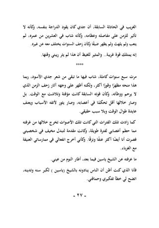 -
17
-
‫ال‬ ‫كأنه‬
‫و‬ ،‫بنفسه‬ ‫الدراجة‬ ‫يقود‬ ‫كان‬ ‫جدي‬ ‫أن‬ ،‫السابقة‬ ‫الحادثة‬ ‫في‬ ‫الغريب‬
‫لم‬ ،‫عمره‬ ‫من‬ ‫العشرين‬ ‫في‬ ‫شاب‬ ‫كأنه‬
‫و‬ ،‫وعظامه‬ ‫مفاصله‬ ‫على‬ ‫للزمن‬ ‫تأثير‬
‫يله‬ ‫ولم‬ ‫يتعب‬
‫غيره‬ ‫عن‬ ‫معه‬ ‫يختلف‬ ‫السنوات‬ ‫زحف‬ ‫كأن‬
‫و‬ ‫ا‬ً
‫ق‬‫ضي‬ ‫يظهر‬ ‫ولم‬ ‫ث‬
.
‫غريبة‬ ‫قوة‬ ‫يمتلك‬ ‫إنه‬
..
‫وقتها‬ ‫ريبتي‬ ‫يثر‬ ‫لم‬ ‫هذا‬ ‫أن‬ ‫للغيظ‬ ‫والمثير‬
.
****
‫مرت‬
‫ربما‬ ،‫األسود‬ ‫جدي‬ ‫شعر‬ ‫من‬ ‫تبقى‬ ‫ما‬ ‫فيها‬ ‫شاب‬ ،‫كاملة‬ ‫سنوات‬ ‫سبع‬
ً
‫مظهر‬ ‫منحه‬ ‫هذا‬
‫وجهه‬ ‫على‬ ‫أظهر‬ ‫ولكنه‬ ،‫أكثر‬ ‫ا‬ً
‫وقور‬ ‫ا‬
‫آ‬
‫ثار‬
‫زحف‬
‫الزمن‬
‫الذي‬
،‫ووطأته‬ ‫يرحم‬ ‫ال‬
‫الوقت‬ ‫مع‬ ‫وتالشت‬ ‫مؤقتة‬ ‫كانت‬ ‫السابقة‬ ‫قوته‬ ‫كأن‬
‫و‬
.
‫بل‬
‫ويعنف‬ ‫األسباب‬ ‫ألتفه‬ ‫يثور‬ ‫وصار‬ ،‫أعصابه‬ ‫في‬ ‫ا‬ً
‫تحكم‬ ‫أقل‬ ‫خاللها‬ ‫وصار‬
‫حقيقي‬ ‫سبب‬ ‫وبال‬ ‫الوقت‬ ‫طوال‬ ‫عايدة‬
.
‫غرفته‬ ‫من‬ ‫خاللها‬ ‫تخرج‬ ‫األصوات‬ ‫تلك‬ ‫كانت‬‫التي‬ ‫الفترات‬ ‫تلك‬ ‫زادت‬ ‫كما‬
‫طو‬ ‫لفترة‬ ‫أعصابي‬ ‫حطم‬ ‫مما‬
‫شخصيتي‬ ‫في‬ ‫مخيف‬ ‫لتبدل‬ ‫مقدمة‬ ‫كانت‬
‫و‬ ،‫يلة‬
‫ا‬ً‫ق‬‫ونز‬ ‫ا‬ً
‫ف‬‫عن‬ ‫أكثر‬ ‫ا‬ً
‫ض‬‫أي‬ ‫أنا‬ ‫فصرت‬
.
‫العنيفة‬ ‫ممارساتي‬ ‫في‬ ‫انفعالي‬ ‫أخرج‬ ‫كأني‬
‫و‬
‫الغرباء‬ ‫مع‬
.
‫عن‬ ‫عرفته‬ ‫ما‬
‫عيني‬ ‫من‬ ‫النوم‬ ‫أطار‬ ،‫بعد‬ ‫فيما‬ ‫ياسين‬ ‫الشيخ‬
.
‫الذي‬ ‫فأنا‬
‫بالشيخ‬ ‫ينادونه‬ ‫الناس‬ ‫أن‬ ‫أظن‬ ‫كنت‬
(
‫ياسين‬
)
‫سنه‬ ‫لكبر‬
‫وتدينه‬
،
‫خ‬ ‫لي‬ ‫اتضح‬
‫وحماقتي‬ ‫تفكيري‬ ‫طأ‬
.
 