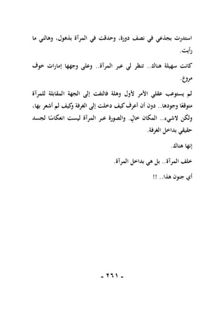 -
160
-
‫ما‬ ‫وهالني‬ ،‫بذهول‬ ‫المرآة‬ ‫في‬ ‫وحدقت‬ ،‫دورة‬ ‫نصف‬ ‫في‬ ‫بجذعي‬ ‫استدرت‬
‫رأيت‬
.
‫هناك‬ ‫سهيلة‬ ‫كانت‬
..
‫عبر‬ ‫لي‬ ‫تنظر‬
‫المرآة‬
..
‫خوف‬ ‫إمارات‬ ‫وجهها‬ ‫وعلى‬
‫مروع‬
.
‫للمرآة‬ ‫المقابلة‬ ‫الجهة‬ ‫إلى‬ ‫فالتفت‬ ‫وهلة‬ ‫ألول‬ ‫األمر‬ ‫عقلي‬ ‫يستوعب‬ ‫لم‬
‫وجودها‬ ‫ا‬ً‫متوقع‬
..
‫دخ‬ ‫كيف‬‫أعرف‬ ‫أن‬ ‫دون‬
،‫بها‬ ‫أشعر‬ ‫لم‬ ‫كيف‬
‫و‬ ‫الغرفة‬ ‫إلى‬ ‫لت‬
‫الشيء‬ ‫ولكن‬
..
‫خال‬ ‫المكان‬
.
‫لجسد‬ ‫ا‬ً
‫انعكاس‬ ‫ليست‬ ‫المرآة‬ ‫عبر‬ ‫والصورة‬
‫الغرفة‬ ‫بداخل‬ ‫حقيقي‬
.
‫هناك‬ ‫إنها‬
.
‫المرآة‬ ‫خلف‬
..
‫المرآة‬ ‫بداخل‬ ‫هي‬ ‫بل‬
.
‫هذا‬ ‫جنون‬ ‫أي‬
!! ..
 