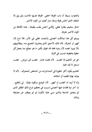 -
166
-
‫ب‬ ‫أن‬ ‫بسيط‬ ‫والجواب‬
‫إال‬ ‫يبق‬ ‫ولم‬ ‫تالشت‬ ‫نفسها‬ ‫الغرفة‬ ،‫اختفى‬ ‫الغرفة‬ ‫اب‬
‫األحمر‬ ‫اللون‬ ‫من‬ ‫كثيف‬‫ستار‬ ‫وسط‬ ‫فوقه‬ ‫أجلس‬ ‫الذي‬ ‫المقعد‬
.
‫بطيخة‬ ‫بقلب‬ ‫أجلس‬ ‫كأنني‬
‫و‬ ،‫عقلي‬ ‫يطارد‬ ‫سخيف‬ ‫خاطر‬
..
‫من‬ ‫الكثافة‬ ‫هذه‬
‫مفزعة‬ ‫األحمر‬ ‫اللون‬
.
‫األمر‬ ‫في‬ ‫عقلي‬ ‫وأعملت‬ ‫أعصابي‬ ‫تمالكت‬ ‫هذا‬ ‫كل‬ ‫وبرغم‬
..
‫ألن‬ ‫داع‬ ‫فال‬
‫أنجرف‬ ‫أو‬ ‫أتهور‬
.
‫ويطالبونهم‬ ،‫منه‬ ‫الجميع‬ ‫يحذرون‬ ‫الذي‬ ‫األحمق‬ ‫ذلك‬ ‫فأنا‬
‫كل‬‫يجعل‬ ‫مما‬ ‫متوقع‬ ‫هو‬ ‫ما‬ ‫بكثير‬ ‫تفوق‬ ‫قد‬ ‫فعله‬ ‫ردود‬ ‫ألن‬ ‫غضبه‬ ‫يثيروا‬ ‫بأال‬
‫كارثة‬‫في‬ ‫تتسبب‬ ‫يخطوها‬ ‫خطوة‬
.
‫غضب‬ ‫إذا‬ ‫الحليم‬ ‫شر‬ ‫اتق‬
..
‫غ‬ ‫ألن‬
‫عات‬ ‫ضبه‬
..
‫مروض‬ ‫غير‬ ‫غضب‬
..
‫غضب‬
‫عليه‬ ‫قيد‬ ‫ال‬ ‫مستعر‬
.
‫المحترف‬ ‫الشخص‬ ‫من‬ ‫المشاجرات‬ ‫في‬ ‫خطورة‬ ‫أكثر‬ ‫يكون‬ ‫الغشيم‬
..
‫ال‬ ‫ألنه‬
‫اندفاعه‬ ‫أو‬ ‫لغضبه‬ ‫نهاية‬ ‫يعرف‬
.
‫أتهور‬ ‫أو‬ ‫أغضب‬ ‫أن‬ ‫أريد‬ ‫ال‬ ‫وأنا‬
..
‫ا‬ً‫مؤذي‬ ‫سيكون‬ ‫الوضع‬ ‫ألن‬
..
‫بالطبع‬ ‫لي‬
..
‫ذ‬ ‫تحطيم‬ ‫في‬ ‫تسببت‬ ‫أعصابي‬ ‫فيها‬ ‫فقدت‬ ‫مرة‬ ‫آخر‬ ‫إن‬
‫الذي‬ ‫الطفل‬ ‫ذلك‬ ‫راع‬
‫مضايقة‬ ‫عن‬ ‫يتوقف‬ ‫لم‬ ‫ثم‬ ‫األلوان‬ ‫علبة‬ ‫نسي‬ ‫والذي‬ ‫التاسعة‬ ‫يتجاوز‬ ‫لم‬
‫زمالئه‬
.
 