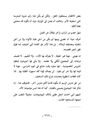 -
167
-
‫القتل‬ ‫يستحقون‬ ‫األطفال‬ ‫بعض‬
..
‫المدرسة‬ ‫مديرة‬ ‫رأي‬ ‫هذا‬ ‫يكن‬ ‫لم‬ ‫ولكن‬
‫منحتني‬ ‫قد‬ ‫تكون‬ ‫أن‬ ‫دون‬ ،‫الوزارة‬ ‫إلى‬ ‫يصل‬ ‫أن‬ ‫وخافت‬ ،‫األمر‬ ‫استفزها‬ ‫التي‬
‫ا‬ً‫كافي‬‫ا‬ً‫عقاب‬
.
‫الراتب‬ ‫من‬ ‫خصم‬ ٌ
‫شهر‬
‫العمل‬ ‫عن‬ ٌ
‫إيقاف‬ ‫وآخر‬
.
‫أجل‬ ‫من‬ ‫وال‬ ‫األلوان‬ ‫علبة‬ ‫أجل‬ ‫من‬ ‫يكن‬ ‫لم‬ ‫يومها‬ ‫غضبي‬ ‫أن‬ ‫ا‬ً
‫د‬‫جي‬ ‫أعرف‬
‫لزمالئه‬ ‫ومضايقته‬ ‫شقاوته‬
..
‫فوق‬ ‫لما‬ ‫أضيفت‬ ‫التي‬ ‫القشة‬ ‫هو‬ ‫األمر‬ ‫هذا‬ ‫بل‬
‫فقصمته‬ ‫البعير‬ ‫ظهر‬
.
‫مهنتي‬ ‫إن‬
..
‫حقيقة‬ ‫غير‬ ‫مهنة‬
..
‫ال‬
‫اآلباء‬ ‫بها‬ ‫يعترف‬
..
‫التقييم‬ ‫وال‬
..
‫تضيف‬ ‫ال‬
‫ا‬ ‫إلى‬ ‫درجات‬
‫تنقصه‬ ‫وال‬ ‫الكلي‬ ‫لمجموع‬
..
‫ليتلقوا‬ ‫المريدون‬ ‫لها‬ ‫يأتي‬ ‫وال‬
‫الخصوصية‬ ‫الدروس‬
..
‫الدراسي‬ ‫اليوم‬ ‫في‬ ‫ضائع‬ ‫وقت‬ ‫مجرد‬ ‫إنها‬
..
‫ال‬ ‫مهنة‬
‫نقود‬ ‫أي‬ ‫تدر‬ ‫وال‬ ‫لها‬ ‫قيمة‬
..
‫بها‬ ‫الطلبة‬ ‫استهزاء‬ ‫كله‬ ‫لهذا‬ ‫يضاف‬ ‫لن‬
..
‫لذا‬
‫السخيف‬ ‫ذلك‬ ‫ذراع‬ ‫وهشمت‬ ‫ا‬ً‫أسطوري‬ ‫العقاب‬ ‫كان‬
..
‫يكو‬ ‫أن‬ ‫الرسم‬ ‫مدرس‬ ‫حق‬ ‫من‬
‫آخر‬ ‫مدرس‬ ‫كأي‬‫ا‬ً‫قاسي‬ ‫ن‬
..
‫هنا‬ ‫فلنتوقف‬
..
‫إن‬
‫بالغثيان‬ ‫يصيبني‬ ‫الموضوع‬ ‫هذا‬ ‫تذكر‬
.
‫اآلن‬ ‫موضوعنا‬ ‫ليس‬ ‫هذا‬ ‫أن‬ ‫كما‬
.
‫على‬ ‫التغلب‬ ً‫ال‬‫محاو‬ ،‫الموضوعات‬ ‫بآالف‬ ‫عقلي‬ ‫أشغل‬ ‫أخذت‬ ‫أنني‬ ‫المهم‬
‫العذب‬ ‫المستحوذ‬ ‫صوتها‬
.
.............
 