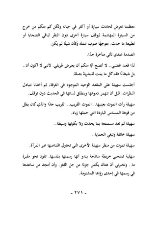 -
170
-
‫خرج‬ ‫من‬ ‫منكم‬ ‫كم‬ ‫ولكن‬ ‫حياته‬ ‫في‬ ‫أكثر‬ ‫أو‬ ‫سيارة‬ ‫لحادث‬ ‫تعرض‬ ‫معظمنا‬
‫أو‬ ‫الضحايا‬ ‫لباقي‬ ‫النظر‬ ‫دون‬ ‫أخرى‬ ‫سيارة‬ ‫ليوقف‬ ‫المهشمة‬ ‫السيارة‬ ‫من‬
‫حدث‬ ‫ما‬ ‫لطبيعة‬
.
‫ص‬ ‫ا‬ً
‫متوجه‬
‫يكن‬ ‫لم‬ ‫ا‬ً‫شيئ‬ ‫كأن‬
‫و‬ ‫عمله‬ ‫وب‬
.
‫ا‬ً
‫د‬‫ج‬ ‫متأخرة‬ ‫تأتي‬ ‫عندي‬ ‫الصدمة‬
.
‫غضبي‬ ‫فعند‬ ‫لذا‬
..
‫طريقي‬ ‫يعترض‬ ‫أن‬ ‫منكم‬ ‫ا‬ً‫أي‬ ‫أنصح‬ ‫ال‬
.
‫أنا‬ ‫أكون‬ ‫ال‬ ‫ألنني‬
..
‫بصلة‬ ‫للبشرية‬ ‫يمت‬ ‫ما‬ ‫كل‬‫فقد‬ ‫ا‬ً‫ن‬‫شيطا‬ ‫بل‬
.
‫نتبادل‬ ‫أخذنا‬ ‫ثم‬ ،‫الغرفة‬ ‫في‬ ‫الموجود‬ ‫الوحيد‬ ‫المقعد‬ ‫على‬ ‫سهيلة‬ ‫أجلست‬
‫النظرات‬
.
‫تنهمر‬ ‫أن‬ ‫قبل‬
‫توقف‬ ‫دون‬ ‫الحديث‬ ‫في‬ ‫لسانها‬ ‫وينطلق‬ ‫دموعها‬
.
‫بعينيها‬ ‫الموت‬ ‫رأت‬ ‫سهيلة‬
..
‫القريب‬ ‫الموت‬
..
‫يطل‬ ‫كان‬‫والذي‬ ‫ا‬ً
‫د‬‫ج‬ ‫القريب‬
‫زياد‬ ‫حملها‬ ‫التي‬ ‫الباردة‬ ‫المسدس‬ ‫فوهة‬ ‫من‬
.
‫وسيطة‬ ‫بكونها‬ ‫وال‬ ‫يحدث‬ ‫بما‬ ‫مستمتعة‬ ‫تعد‬ ‫لم‬ ‫سهيلة‬
..
‫الحماية‬ ‫وتبغي‬ ‫خائفة‬ ‫سهيلة‬
..
‫األ‬ ‫سهيلة‬ ‫منظر‬ ‫من‬ ‫تموت‬ ‫سهيلة‬
‫المرآة‬ ‫عبر‬ ‫اقتناصها‬ ‫تحاول‬ ‫التي‬ ‫خرى‬
.
‫بنفسها‬ ‫رسمتها‬ ‫أنها‬ ‫يبدو‬ ‫ساذجة‬ ‫خريطة‬ ‫تمنحني‬ ‫سهلية‬
.
‫مقبرة‬ ‫نحو‬ ‫تقود‬
‫ما‬
..
‫اللغز‬ ‫حل‬ ‫من‬ ‫ا‬ً‫جزء‬ ‫يكمن‬ ‫هناك‬ ‫أن‬ ‫وتخبرني‬
.
‫ساعدها‬ ‫من‬ ‫أمجد‬ ‫وأن‬
‫المشئومة‬ ‫رؤاها‬ ‫إحدى‬ ‫في‬ ‫رسمها‬ ‫في‬
.
 