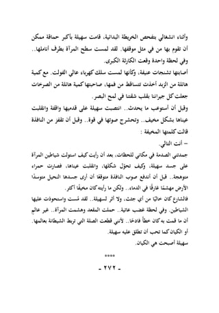 -
171
-
‫بأكبر‬ ‫سهيلة‬ ‫قامت‬ ،‫البدائية‬ ‫الخريطة‬ ‫بتفحص‬ ‫انشغالي‬ ‫وأثناء‬
‫ممكن‬ ‫حماقة‬
‫موقفها‬ ‫مثل‬ ‫في‬ ‫من‬ ‫بها‬ ‫تقوم‬ ‫أن‬
.
‫أناملها‬ ‫بطرف‬ ‫المرآة‬ ‫سطح‬ ‫لمست‬ ‫لقد‬
..
‫الكبرى‬ ‫الكارثة‬ ‫وقعت‬ ‫واحدة‬ ‫لحظة‬ ‫وفي‬
.
‫الفولت‬ ‫عالي‬ ‫كهرباء‬‫سلك‬ ‫لمست‬ ‫كأنها‬
‫و‬ ،‫عنيفة‬ ‫تشنجات‬ ‫أصابتها‬
.
‫كمية‬‫مع‬
‫الصرخات‬ ‫من‬ ‫هائلة‬ ‫كمية‬‫صاحبتها‬ ،‫فمها‬ ‫من‬ ‫تتساقط‬ ‫أخذت‬ ‫الزبد‬ ‫من‬ ‫هائلة‬
‫جيرا‬ ‫كل‬‫جعلت‬
‫البصر‬ ‫لمح‬ ‫في‬ ‫شقتنا‬ ‫بقلب‬ ‫ننا‬
.
‫يحدث‬ ‫ما‬ ‫أستوعب‬ ‫أن‬ ‫وقبل‬
..
‫وانقلبت‬ ‫واقفة‬ ‫قدميها‬ ‫على‬ ‫سهيلة‬ ‫انتصبت‬
‫مخيف‬ ‫بشكل‬ ‫عيناها‬
..
‫قوة‬ ‫في‬ ‫صوتها‬ ‫وتحشرج‬
..
‫النافذة‬ ‫من‬ ‫تقفز‬ ‫أن‬ ‫وقبل‬
‫المخيفة‬ ‫كلمتها‬‫قالت‬
:
-
‫التالي‬ ‫أنت‬
.
‫شياطين‬ ‫استولت‬ ‫كيف‬‫أيت‬‫ر‬ ‫أن‬ ‫بعد‬ ،‫للحظات‬ ‫مكاني‬ ‫في‬ ‫الصدمة‬ ‫جمدتني‬
‫المرآة‬
‫اء‬‫ر‬‫حم‬ ‫فصارت‬ ،‫عيناها‬ ‫وانقلبت‬ ،‫شكلها‬ ‫ل‬‫تحو‬ ‫كيف‬
‫و‬ ،‫سهيلة‬ ‫جسد‬ ‫على‬
‫متوهجة‬
..
‫ا‬ً
‫د‬‫متوس‬ ‫النحيل‬ ‫جسدها‬ ‫أرى‬ ‫أن‬ ‫ا‬ً
‫متوقع‬ ‫النافذة‬ ‫صوب‬ ‫أندفع‬ ‫أن‬ ‫قبل‬
‫الدماء‬ ‫في‬ ‫ا‬ً‫ق‬‫غار‬ ‫ا‬ً
‫مهشم‬ ‫األرض‬
..
‫أكثر‬ ‫ا‬ً
‫ف‬‫مخي‬ ‫كان‬‫أيته‬‫ر‬ ‫ما‬ ‫ولكن‬
.
‫لسهيلة‬ ‫أثر‬ ‫وال‬ ،‫جثث‬ ‫أي‬ ‫من‬ ‫ا‬ً‫خالي‬ ‫كان‬‫ع‬
‫فالشار‬
..
‫عليها‬ ‫واستحوذت‬ ‫ست‬‫م‬ ‫لقد‬
‫الشياطين‬
.
‫عاتية‬ ‫غضب‬ ‫لحظة‬ ‫وفي‬
..
‫المرآة‬ ‫وهشمت‬ ‫المقعد‬ ‫حملت‬
..
‫عالم‬ ‫غير‬
‫ا‬ً
‫فادح‬ ً‫أ‬‫خط‬ ‫كان‬‫به‬ ‫قمت‬ ‫ما‬ ‫أن‬
..
‫بعالمها‬ ‫الشيطانة‬ ‫بط‬‫ر‬‫ت‬ ‫التي‬ ‫الصلة‬ ‫قطعت‬ ‫ألنني‬
.
‫سهيلة‬ ‫عليه‬ ‫تطلق‬ ‫أن‬ ‫تحب‬ ‫كما‬‫الكيان‬ ‫أو‬
.
‫سه‬
‫الكيان‬ ‫هي‬ ‫أصبحت‬ ‫يلة‬
.
****
 