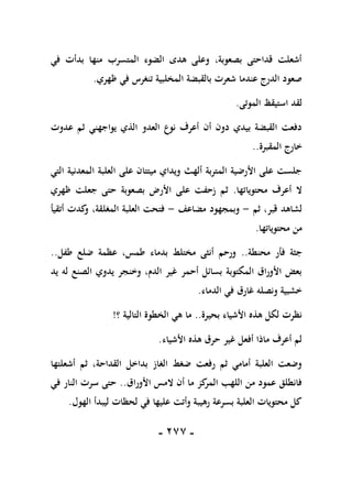 -
177
-
‫في‬ ‫بدأت‬ ‫منها‬ ‫المتسرب‬ ‫الضوء‬ ‫هدى‬ ‫وعلى‬ ،‫بصعوبة‬ ‫قداحتى‬ ‫أشعلت‬
‫ظهري‬ ‫في‬ ‫تنغرس‬ ‫المخلبية‬ ‫بالقبضة‬ ‫شعرت‬ ‫عندما‬ ‫الدرج‬ ‫صعود‬
.
‫الموتى‬ ‫استيقظ‬ ‫لقد‬
.
‫عدوت‬ ‫ثم‬ ‫يواجهني‬ ‫الذي‬ ‫العدو‬ ‫نوع‬ ‫أعرف‬ ‫أن‬ ‫دون‬ ‫بيدي‬ ‫القبضة‬ ‫دفعت‬
‫المقب‬ ‫خارج‬
‫رة‬
..
‫التي‬ ‫المعدنية‬ ‫العلبة‬ ‫على‬ ‫ميتتان‬ ‫ويداي‬ ‫ألهث‬ ‫المتربة‬ ‫األرضية‬ ‫على‬ ‫جلست‬
‫محتوياتها‬ ‫أعرف‬ ‫ال‬
.
‫ظهري‬ ‫جعلت‬ ‫حتى‬ ‫بصعوبة‬ ‫األرض‬ ‫على‬ ‫زحفت‬ ‫ثم‬
‫ثم‬ ،‫قبر‬ ‫لشاهد‬
-
‫مضاعف‬ ‫وبمجهود‬
-
‫أتقيأ‬ ‫كدت‬
‫و‬ ،‫المغلقة‬ ‫العلبة‬ ‫فتحت‬
‫محتوياتها‬ ‫من‬
.
‫محنطة‬ ‫فأر‬ ‫جثة‬
..
‫عظ‬ ،‫طمس‬ ‫بدماء‬ ‫مختلط‬ ‫أنثى‬ ‫ورحم‬
‫طفل‬ ‫ضلع‬ ‫مة‬
..
‫يد‬ ‫له‬ ‫الصنع‬ ‫يدوي‬ ‫وخنجر‬ ،‫الدم‬ ‫غير‬ ‫أحمر‬ ‫بسائل‬ ‫المكتوبة‬ ‫األوراق‬ ‫بعض‬
‫الدماء‬ ‫في‬ ‫غارق‬ ‫ونصله‬ ‫خشبية‬
.
‫بحيرة‬ ‫األشياء‬ ‫هذه‬ ‫لكل‬ ‫نظرت‬
..
‫ما‬
‫؟‬ ‫التالية‬ ‫الخطوة‬ ‫هي‬
!
‫األشياء‬ ‫هذه‬ ‫حرق‬ ‫غير‬ ‫أفعل‬ ‫ماذا‬ ‫أعرف‬ ‫لم‬
.
‫أ‬ ‫ثم‬ ،‫القداحة‬ ‫بداخل‬ ‫الغاز‬ ‫ضغط‬ ‫رفعت‬ ‫ثم‬ ‫أمامي‬ ‫العلبة‬ ‫وضعت‬
‫شعلتها‬
‫األوراق‬ ‫المس‬ ‫أن‬ ‫ما‬ ‫كز‬
‫المر‬ ‫اللهب‬ ‫من‬ ‫عمود‬ ‫فانطلق‬
..
‫في‬ ‫النار‬ ‫سرت‬ ‫حتى‬
‫الهول‬ ‫ليبدأ‬ ‫لحظات‬ ‫في‬ ‫عليها‬ ‫وأتت‬ ‫رهيبة‬ ‫بسرعة‬ ‫العلبة‬ ‫محتويات‬ ‫كل‬
.
 