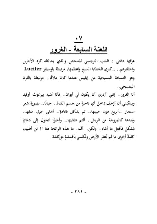 -
180
-
17
‫اللعنة‬
‫السابعة‬
-
‫الغرور‬
‫عر‬
‫دانتي‬ ‫فها‬
:
‫كره‬ ‫يخالطه‬ ‫والذي‬ ‫للشخص‬ ‫النرجسي‬ ‫الحب‬
‫اآلخرين‬
‫واحتقارهم‬
..
..
‫وأعظمها‬ ‫السبع‬ ‫الخطايا‬ ‫كبرى‬
،
‫بلوسيفر‬ ‫مرتبطة‬
Lucifer
‫من‬ ‫المسيحية‬ ‫النسخة‬ ‫وهو‬
‫إ‬
ً
‫ك‬‫مال‬ ‫كان‬ ‫عندما‬ ‫بليس‬
‫ا‬
..
‫باللون‬ ‫مرتبطة‬
‫البنفسجي‬
..
‫الغرور‬ ‫أنا‬
..
‫إنني‬
‫أبوان‬ ‫لي‬ ‫يكون‬ ‫أن‬ ‫أزدري‬
..
‫أوفيد‬ ‫ببرغوث‬ ‫أشبه‬ ‫فأنا‬
‫الفتاة‬ ‫جسم‬ ‫من‬ ‫ناحية‬ ‫أي‬ ‫داخل‬ ‫أزحف‬ ‫أن‬ ‫ويمكنني‬
..
‫ا‬ً‫ن‬‫أحيا‬
..
‫شعر‬ ‫بصورة‬
‫مستعار‬
..
‫جبينها‬ ‫فوق‬ ‫أتربع‬
..
‫قالدة‬ ‫بشكل‬ ‫ثم‬
..
‫عنقها‬ ‫حول‬ ‫أتدلى‬
..
‫الريش‬ ‫من‬ ‫كالمروحة‬ ‫وبعدها‬
..
‫شفتيها‬ ‫ألثم‬
..
‫دخان‬ ‫إلى‬ ‫أتحول‬ ‫ا‬ً
‫وأخير‬
‫م‬ ‫فأفعل‬ ‫شكل‬‫م‬
‫أشاء‬ ‫ا‬
..
‫ولكن‬
..
‫أف‬
..
‫هنا‬ ‫الرائحة‬ ‫هذه‬ ‫ما‬
!!
‫أضيف‬ ‫لن‬
‫وت‬ ‫األرض‬ ‫عطر‬‫ت‬ ‫لم‬ ‫ما‬ ‫أخرى‬ ً‫ة‬‫كلم‬
‫كشة‬
‫مزر‬ ‫بأقمشة‬ ‫كسى‬
..
 