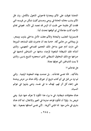 -
181
-
‫ظل‬ ‫وإن‬ ،‫بالكامل‬ ‫الذهول‬ ‫فاحتواني‬ ‫وبجدارة‬ ‫األلم‬ ‫على‬ ‫تفوقت‬ ‫الدهشة‬
‫التي‬ ‫فريسته‬ ‫من‬ ‫تمكن‬ ‫كليث‬‫وجسدي‬ ‫روحي‬ ‫في‬ ‫الحادة‬ ‫مخالبه‬ ‫ينشب‬ ‫األلم‬
‫األبد‬ ‫إلى‬ ‫تجمد‬ ‫قد‬ ‫الزمن‬ ‫أن‬ ‫ظننت‬ ‫حتى‬ ‫مقاومة‬ ‫كل‬ ‫فقدت‬
.
‫لعالم‬ ‫فعودتي‬
‫ا‬ً
‫د‬‫أب‬ ‫تحدث‬ ‫أتوقعها‬ ‫لم‬ ‫لي‬ ‫مفاجأة‬ ‫كانت‬‫األحياء‬
.
،‫ويتبخر‬ ‫يذوب‬ ‫بداخلي‬ ‫األمل‬ ‫جعلت‬،‫واأللم‬ ‫والمعاناة‬ ‫التعذيب‬ ‫فاستمرارية‬
‫كله‬‫عالمي‬ ‫من‬ ‫ويتالشى‬ ‫بل‬
.
‫المروعة‬ ‫المشاهد‬ ‫تلك‬ ‫عاصرت‬ ‫أن‬ ‫بعد‬ ‫خاصة‬
‫والذي‬ ،‫الجهنمي‬ ‫الصناعي‬ ‫الجحيم‬ ‫ذلك‬ ‫بداخل‬ ‫عيني‬ ‫أمام‬ ‫دارت‬ ‫التي‬
‫أنشأ‬
‫في‬ ‫لدعمها‬ ‫الشياطين‬ ‫من‬ ‫سادتها‬ ‫إلرضاء‬ ‫الملعونة‬ ‫الشيطانة‬ ‫تلك‬ ‫ته‬
‫والذي‬ ،‫ياسين‬ ‫الشيخ‬ ‫استحضره‬ ‫الذي‬ ‫الشيطاني‬ ‫المخلوق‬ ‫ذلك‬ ‫مع‬ ‫صراعها‬
‫بصلة‬ ‫نعرفها‬ ‫التي‬ ‫للشياطين‬ ‫يمت‬ ‫ال‬
.
‫؟‬ ‫تفاجأتم‬ ‫هل‬
!
‫بالتأكيد‬
..
‫تفاجأت‬ ‫نفسي‬ ‫فأنا‬
..
‫الرهيبة‬ ‫المعلومة‬ ‫بهذه‬ ‫صدمت‬ ‫بل‬
..
‫والتي‬
‫قبل‬ ‫من‬ ‫ترد‬ ‫لم‬
‫وبشدة‬ ‫حرص‬ ‫من‬ ‫هناك‬ ‫كأن‬
‫و‬ ،‫خوراق‬ ‫أو‬ ‫تاريخ‬ ‫كتاب‬‫أي‬ ‫في‬
‫عوالم‬ ‫في‬ ‫يذوبوا‬ ‫وحتى‬ ،‫نفسه‬ ‫في‬ ‫ما‬ ‫لهدف‬ ،‫لهم‬ ‫أثر‬ ‫كل‬ ‫إخفاء‬ ‫على‬
‫النسيان‬
.
‫ما‬ ‫في‬ ،‫شيطانية‬ ‫مخلوقات‬ ‫هناك‬
‫ا‬ً‫شيئ‬ ‫عنها‬ ‫نعرف‬ ‫ال‬ ‫الكون‬ ‫هذا‬ ‫وراء‬
.
‫وهي‬
‫بنا‬ ‫تتربص‬
.
‫هنا‬ ‫كان‬‫لما‬ ،‫واالنتقال‬ ‫العبور‬ ‫في‬ ‫صارمة‬ ‫قواعد‬ ‫للكون‬ ‫أن‬ ‫ولوال‬
‫ك‬
‫منها‬ ‫مأمن‬ ‫في‬ ‫بشري‬
.
‫أكررها‬ ‫فإنني‬ ‫لذا‬
..
‫بصعوبة‬ ‫أصدقها‬ ‫نفسي‬ ‫ألني‬
..
‫إنها‬
 