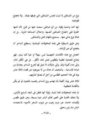 -
185
-
‫التي‬ ‫الشياطين‬ ‫لجنس‬ ‫تمت‬ ‫ال‬ ‫الشياطين‬ ‫من‬ ‫نوع‬
‫بصلة‬ ‫نعرفها‬
..
‫تخضع‬ ‫وال‬
‫لقواعده‬
.
‫لديها‬ ‫ألن‬ ،‫قبل‬ ‫من‬ ‫عنها‬ ‫سمعت‬ ‫شياطين‬ ‫أي‬ ‫من‬ ،‫وقوة‬ ‫وحشية‬ ‫أشد‬ ‫إنها‬
‫أجساده‬ ‫واحتالل‬ ،‫أنفسها‬ ‫الشياطين‬ ‫إخضاع‬ ‫على‬ ‫القدرة‬
‫النارية‬ ‫ا‬
..
‫إن‬ ‫بل‬
‫منها‬ ‫بدائي‬ ‫نوع‬ ‫هناك‬
..
‫والشياطين‬ ‫الجن‬ ‫بالتهام‬ ‫يستمتع‬
.
‫أن‬ ‫الساحر‬ ‫يستطيع‬ ،‫الوحشية‬ ‫المخلوقات‬ ‫هذه‬ ‫على‬ ‫السيطرة‬ ‫طريق‬ ‫وعن‬
‫إلرادته‬ ‫جن‬ ‫أي‬ ‫يخضع‬
..
‫فهو‬ ،‫يبدو‬ ‫كما‬ ‫ا‬ً‫هين‬ ‫أو‬ ً‫ال‬‫سه‬ ‫ليس‬ ‫الجهنمية‬ ‫الكائنات‬ ‫هذه‬ ‫مع‬ ‫التعامل‬
‫الكفر‬ ‫لحد‬ ‫تصل‬ ‫ولطقوس‬ ‫عظيمة‬ ‫لتضحية‬ ‫يحتاج‬
..
،‫ذاته‬ ‫الكفر‬ ‫هي‬ ‫بل‬
‫الساحر‬ ‫خرج‬‫ت‬ ‫لها‬ ‫مثيل‬ ‫ال‬ ‫تنازالت‬ ‫وإلى‬ ،‫تراق‬ ‫كثيرة‬ ‫دماء‬ ‫وإلى‬
‫بجدارة‬
‫من‬
‫عباءة‬
‫اإلنسانية‬
..
‫ثالث‬ ‫قضاء‬ ‫عن‬ ‫يتورعون‬ ‫ال‬ ‫من‬ ‫هناك‬ ‫أن‬ ‫والمخيف‬
‫عشر‬ ‫ة‬
‫لمأربهم‬ ‫يصلوا‬ ‫أن‬ ‫أجل‬ ‫من‬ ‫الطقسي‬ ‫الجحيم‬ ‫هذا‬ ‫في‬ ‫ا‬ً
‫يوم‬
..
‫يكن‬ ‫لم‬ ‫لو‬ ‫بالجنون‬ ‫وتصيبه‬ ‫الساحر‬ ‫روح‬ ‫تهشم‬ ‫بأن‬ ‫كفيلة‬ ،‫ا‬ً
‫يوم‬ ‫عشر‬ ‫ثالثة‬
‫المطلوبة‬ ‫بالكفاءة‬
.
،‫لألرض‬ ‫السابع‬ ‫البعد‬ ‫في‬ ‫تقطن‬ ‫أنها‬ ‫ولوال‬ ،‫أبدية‬ ‫لعنة‬ ‫المخلوقات‬ ‫هذه‬ ‫إن‬
‫د‬ ‫البشر‬ ‫لعالم‬ ‫العبور‬ ‫على‬ ‫القدرة‬ ‫تملك‬ ‫وال‬
‫طقوس‬ ‫طريق‬ ‫وعن‬ ،‫وسيط‬ ‫ون‬
‫الستعبدت‬ ،‫األسود‬ ‫السحر‬ ‫دروب‬ ‫من‬ ‫رهيب‬ ‫درب‬ ‫عبر‬ ،‫خاصة‬ ‫كلمات‬
‫و‬
‫سحيق‬ ‫زمن‬ ‫منذ‬ ‫البشر‬
.
 