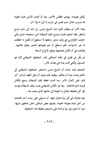 -
187
-
‫ملعونة‬ ‫هدية‬ ‫األرض‬ ‫أهدى‬ ‫أن‬ ‫بعد‬ ،‫األخير‬ ‫الطقس‬ ‫ويؤدي‬ ،‫تعويذته‬ ‫يكمل‬
‫آخر‬ ‫وال‬ ‫له‬ ‫أول‬ ‫ال‬ ‫خراب‬ ‫في‬ ‫قصير‬ ‫مدى‬ ‫خالل‬ ‫تتسبب‬ ‫قد‬
.
‫لم‬ ‫األمر‬ ‫وهذا‬
‫أوسع‬ ‫مدى‬ ‫إلى‬ ‫امتد‬ ‫بل‬ ،‫ياسين‬ ‫الشيخ‬ ‫عند‬ ‫تأثيره‬ ‫يتوقف‬
‫قدرة‬ ‫أضعف‬ ‫فقد‬ ،‫وأخطر‬
(
‫سماح‬
)
‫والتي‬ ‫جدي‬ ‫استعبدها‬ ‫التي‬ ‫الشيطانة‬ ‫تلك‬
‫خططت‬ ‫ما‬ ‫تكمل‬ ‫أن‬ ‫تستطيع‬ ‫ال‬ ‫وجعلها‬ ،‫سابق‬ ‫وقت‬ ‫في‬ ‫بي‬ ‫اإليقاع‬ ‫حاولت‬
‫لعالمها‬ ‫وتعود‬ ‫لتتحرر‬ ‫تعويذتها‬ ‫تتم‬ ‫أن‬ ‫تستطع‬ ‫فلم‬ ،‫السنوات‬ ‫عبر‬ ‫له‬
..
‫أن‬ ‫في‬ ‫وفشلت‬
‫السبعة‬ ‫األرواح‬ ‫وتزهق‬ ‫تضحيتها‬ ‫تكمل‬
.
‫هو‬ ‫كان‬ ‫الشيطاني‬ ‫المخلوق‬ ،‫إذن‬ ‫أصدقائي‬ ‫إنقاذ‬ ‫في‬ ‫فضل‬ ‫لي‬ ‫يكن‬ ‫لم‬
‫األمر‬ ‫نفذت‬ ‫التي‬ ‫يده‬ ‫كنت‬‫ولكني‬ ‫المسئول‬
..
‫إلى‬ ‫الشيطاني‬ ‫المخلوق‬ ‫استحضر‬ ‫ياسين‬ ‫الشيخ‬ ‫أن‬ ‫حدث‬ ‫فيما‬ ‫المخيف‬
‫لساحر‬ ‫العهد‬ ‫ينقل‬ ‫أن‬ ‫ودون‬ ‫عليه‬ ‫سيطرته‬ ‫يحكم‬ ‫أن‬ ‫دون‬ ‫ومات‬ ‫العالم‬
‫آخر‬
‫للكائن‬ ‫ومنح‬ ،‫الشيطانة‬ ‫تلك‬ ‫خطط‬ ‫أفسد‬ ‫مما‬ ،‫األمر‬ ‫إكمال‬ ‫على‬ ‫قادر‬
‫لالنتقام‬ ‫نادرة‬ ‫فرصة‬
..
‫ويفسد‬ ‫الشيطانة‬ ‫بتلك‬ ‫يعبث‬ ‫الشيطاني‬ ‫الكائن‬ ‫هو‬ ‫وها‬
‫عنه‬ ‫منعت‬ ‫الذي‬ ‫عالمها‬ ‫إلى‬ ‫العودة‬ ‫به‬ ‫تحاول‬ ‫تخطيط‬ ‫كل‬ ‫لها‬
..
‫الضحايا‬ ‫أحد‬ ‫جسد‬ ‫على‬ ‫تستولي‬ ‫أن‬ ،‫فيها‬ ‫تحاول‬ ‫مرة‬ ‫كل‬ ‫في‬ ‫تجازف‬ ‫إنها‬
،‫مأربها‬ ‫لتحقيق‬ ‫الجن‬ ‫شياطين‬ ‫بعض‬ ‫يعاونها‬ ،‫العودة‬ ‫تعويذة‬ ‫إتمام‬ ‫أجل‬ ‫من‬
‫المخلوق‬ ‫هذا‬ ‫بحقيقة‬ ‫إخبارهم‬ ‫على‬ ‫واحدة‬ ‫مرة‬ ‫ولو‬ ‫تجرؤ‬ ‫أن‬ ‫دون‬
.
 