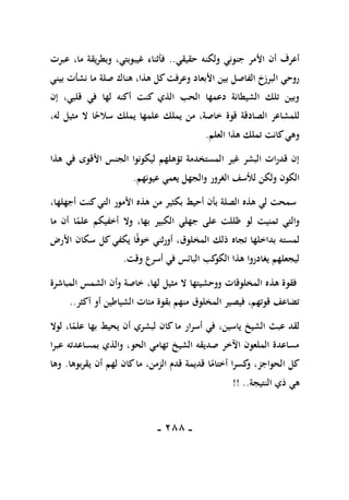 -
188
-
‫حقيقي‬ ‫ولكنه‬ ‫جنوني‬ ‫األمر‬ ‫أن‬ ‫أعرف‬
..
‫عبرت‬ ،‫ما‬ ‫وبطريقة‬ ،‫غيبوبتي‬ ‫فأثناء‬
‫نشأت‬ ‫ما‬ ‫صلة‬ ‫هناك‬ ،‫هذا‬ ‫كل‬‫وعرفت‬ ‫األبعاد‬ ‫بين‬ ‫الفاصل‬ ‫البرزخ‬ ‫روحي‬
‫بيني‬
‫إن‬ ،‫قلبي‬ ‫في‬ ‫لها‬ ‫أكنه‬ ‫كنت‬ ‫الذي‬ ‫الحب‬ ‫دعمها‬ ‫الشيطانة‬ ‫تلك‬ ‫وبين‬
،‫له‬ ‫مثيل‬ ‫ال‬ ‫ا‬ً
‫سالح‬ ‫يملك‬ ‫علمها‬ ‫يملك‬ ‫من‬ ،‫خاصة‬ ‫قوة‬ ‫الصادقة‬ ‫للمشاعر‬
‫العلم‬ ‫هذا‬ ‫تملك‬ ‫كانت‬‫وهي‬
.
‫هذا‬ ‫في‬ ‫األقوى‬ ‫الجنس‬ ‫ليكونوا‬ ‫تؤهلهم‬ ‫المستخدمة‬ ‫غير‬ ‫البشر‬ ‫قدرات‬ ‫إن‬
‫عي‬ ‫يعمي‬ ‫والجهل‬ ‫الغرور‬ ‫لألسف‬ ‫ولكن‬ ‫الكون‬
‫ونهم‬
.
،‫أجهلها‬ ‫كنت‬‫التي‬ ‫األمور‬ ‫هذه‬ ‫من‬ ‫بكثير‬ ‫أحيط‬ ‫بأن‬ ‫الصلة‬ ‫هذه‬ ‫لي‬ ‫سمحت‬
‫ما‬ ‫أن‬ ‫ا‬ً
‫علم‬ ‫أخفيكم‬ ‫وال‬ ،‫بها‬ ‫الكبير‬ ‫جهلي‬ ‫على‬ ‫ظللت‬ ‫لو‬ ‫تمنيت‬ ‫والتي‬
‫األرض‬ ‫سكان‬ ‫كل‬ ‫يكفي‬ ‫ا‬ً‫ف‬‫خو‬ ‫أورثني‬ ،‫المخلوق‬ ‫ذلك‬ ‫تجاه‬ ‫بداخلها‬ ‫لمسته‬
‫وقت‬ ‫أسرع‬ ‫في‬ ‫البائس‬ ‫كب‬
‫الكو‬ ‫هذا‬ ‫يغادروا‬ ‫ليجعلهم‬
.
‫هذ‬ ‫فقوة‬
‫المباشرة‬ ‫الشمس‬ ‫وأن‬ ‫خاصة‬ ،‫لها‬ ‫مثيل‬ ‫ال‬ ‫ووحشيتها‬ ‫المخلوقات‬ ‫ه‬
‫أكثر‬ ‫أو‬ ‫الشياطين‬ ‫مئات‬ ‫بقوة‬ ‫منهم‬ ‫المخلوق‬ ‫فيصير‬ ،‫قوتهم‬ ‫تضاعف‬
..
‫لوال‬ ،‫ا‬ً
‫علم‬ ‫بها‬ ‫يحيط‬ ‫أن‬ ‫لبشري‬ ‫كان‬ ‫ما‬ ‫أسرار‬ ‫في‬ ،‫ياسين‬ ‫الشيخ‬ ‫عبث‬ ‫لقد‬
‫عبرا‬ ‫بمساعدته‬ ‫والذي‬ ،‫الحو‬ ‫تهامي‬ ‫الشيخ‬ ‫صديقه‬ ‫اآلخر‬ ‫الملعون‬ ‫مساعدة‬
‫ا‬ ‫كل‬
‫يقربوها‬ ‫أن‬ ‫لهم‬ ‫كان‬‫ما‬ ،‫الزمن‬ ‫قدم‬ ‫قديمة‬ ‫ا‬ً
‫أختام‬ ‫كسرا‬
‫و‬ ،‫لحواجز‬
.
‫وها‬
‫ذ‬ ‫هي‬
‫ي‬
‫النتيجة‬
!! ..
 