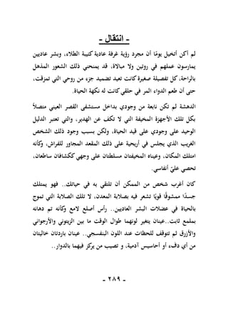 -
189
-
-
‫انتقال‬
-
‫عاديين‬ ‫وبشر‬ ،‫الطالء‬ ‫كئيبة‬ ‫عادية‬ ‫غرفة‬ ‫رؤية‬ ‫مجرد‬ ‫أن‬ ‫ا‬ً
‫يوم‬ ‫أتخيل‬ ‫أكن‬ ‫لم‬
‫المذهل‬ ‫الشعور‬ ‫ذلك‬ ‫يمنحني‬ ‫قد‬ ،‫مباالة‬ ‫وال‬ ‫روتين‬ ‫في‬ ‫عملهم‬ ‫يمارسون‬
،‫تمزقت‬ ‫التي‬ ‫روحي‬ ‫من‬ ‫جزء‬ ‫تضميد‬ ‫تعيد‬ ‫كانت‬‫صغيرة‬ ‫تفصيلة‬ ‫كل‬،‫بالراحة‬
‫الحياة‬ ‫نكهة‬ ‫له‬ ‫كانت‬‫حلقي‬ ‫في‬ ‫المر‬ ‫الدواء‬ ‫طعم‬ ‫أن‬ ‫حتى‬
.
‫الدهشة‬
ً‫ال‬‫متص‬ ‫العيني‬ ‫القصر‬ ‫مستشفى‬ ‫بداخل‬ ‫وجودي‬ ‫من‬ ‫نابعة‬ ‫تكن‬ ‫لم‬
‫الدليل‬ ‫تعتبر‬ ‫والتي‬ ،‫الهدير‬ ‫عن‬ ‫تكف‬ ‫ال‬ ‫التي‬ ‫المخيفة‬ ‫األجهزة‬ ‫تلك‬ ‫بكل‬
‫الشخص‬ ‫ذلك‬ ‫وجود‬ ‫بسبب‬ ‫ولكن‬ ،‫الحياة‬ ‫قيد‬ ‫على‬ ‫وجودي‬ ‫على‬ ‫الوحيد‬
‫كأنه‬
‫و‬ ،‫للفراش‬ ‫المجاور‬ ‫المقعد‬ ‫ذلك‬ ‫على‬ ‫أريحية‬ ‫في‬ ‫يجلس‬ ‫الذي‬ ‫الغريب‬
‫المكان‬ ‫امتلك‬
‫المخيفتان‬ ‫وعيناه‬ ،
‫مسلطتان‬
،‫ساطعان‬ ‫ككشافان‬‫وجهي‬ ‫على‬
‫أنفاسي‬ ‫علي‬ ‫تحصي‬
.
‫حياتك‬ ‫في‬ ‫به‬ ‫تلتقي‬ ‫أن‬ ‫الممكن‬ ‫من‬ ‫شخص‬ ‫أغرب‬ ‫كان‬
..
‫يمتلك‬ ‫فهو‬
‫تموج‬ ‫التي‬ ‫الصالبة‬ ‫تلك‬ ‫ال‬ ،‫المعدن‬ ‫بصالبة‬ ‫فيه‬ ‫تشعر‬ ‫ا‬ً‫قوي‬ ‫ا‬ً‫ق‬‫ممشو‬ ‫ا‬ً
‫د‬‫جس‬
‫العاديين‬ ‫البشر‬ ‫عضالت‬ ‫في‬ ‫بالحياة‬
..
‫دها‬ ‫تم‬ ‫كأنه‬
‫و‬ ‫المع‬ ‫أصلع‬ ‫رأس‬
‫نه‬
‫ثابت‬ ‫بملمع‬
..
‫الزيتوني‬ ‫بين‬ ‫ما‬ ‫الوقت‬ ‫طوال‬ ‫لونهما‬ ‫يتغير‬ ‫عينان‬
‫و‬
‫ا‬
‫ألرجواني‬
‫البنفسجي‬ ‫اللون‬ ‫عند‬ ‫للحظات‬ ‫تتوقف‬ ‫ثم‬ ‫واألزرق‬
..
‫خاليتان‬ ‫باردتان‬ ‫عينان‬
‫بالدوار‬ ‫فيهما‬ ‫كز‬
‫ير‬ ‫من‬ ‫تصيب‬ ‫و‬ ،‫آدمية‬ ‫أحاسيس‬ ‫أو‬ ‫دفء‬ ‫أي‬ ‫من‬
..
 