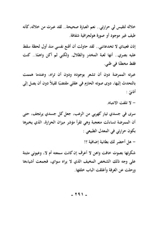 -
190
-
‫حرارتي‬ ‫لي‬ ‫لتقيس‬ ‫خالله‬
..
‫صحيحة‬ ‫العبارة‬ ‫نعم‬
..
‫كأنه‬،‫خالله‬ ‫من‬ ‫عبرت‬ ‫لقد‬
‫شفافة‬ ‫هولجرافية‬ ‫صورة‬ ‫أو‬ ‫موجود‬ ‫غير‬ ‫طيف‬
.
‫تخدعانني‬ ‫ال‬ ‫فعيناي‬ ‫إذن‬
..
‫سقط‬ ‫لحظة‬ ‫أول‬ ‫منذ‬ ‫نفسي‬ ‫أقنع‬ ‫أن‬ ‫حاولت‬ ‫لقد‬
‫بصري‬ ‫عليه‬
..
‫والظالل‬ ‫المخدر‬ ‫لعبة‬ ‫أنها‬
.
‫ا‬ً
‫واهم‬ ‫أكن‬ ‫لم‬ ‫ولكني‬
..
‫كنت‬
‫ظني‬ ‫في‬ ‫ا‬ً‫مخطئ‬ ‫فقط‬
.
‫هممت‬ ‫وعندما‬ ،‫تراه‬ ‫أن‬ ‫ودون‬ ‫بوجوده‬ ‫تشعر‬ ‫أن‬ ‫دون‬ ‫الممرضة‬ ‫عبرته‬
‫إلى‬ ‫يصل‬ ‫أن‬ ‫دون‬ ً‫ال‬‫ثقي‬ ‫ا‬ً‫مقتضب‬ ‫عقلي‬ ‫في‬ ‫الحازم‬ ‫صوته‬ ‫دوى‬ ،‫إليها‬ ‫بالتحدث‬
‫أذني‬
:
-
‫االنتباه‬ ‫تلفت‬ ‫ال‬
.
‫كهربي‬ ‫تيار‬ ‫جسدي‬ ‫في‬ ‫سرى‬
‫حتى‬ ،‫يرتجف‬ ‫جسدي‬ ‫كل‬ ‫جعل‬ ،‫الرعب‬ ‫من‬
‫يخبرها‬ ‫الذي‬ ،‫الحرارة‬ ‫ميزان‬ ‫مؤشر‬ ‫تقرأ‬ ‫وهي‬ ‫متعجبة‬ ‫تساءلت‬ ‫الممرضة‬ ‫أن‬
‫الطبيعي‬ ‫المعدل‬ ‫في‬ ‫حرارتي‬ ‫بكون‬
:
-
‫؟‬ ‫إضافية‬ ‫بطانية‬ ‫لك‬ ‫أحضر‬ ‫هل‬
!
‫مثبتة‬ ‫وعيوني‬ ،‫ال‬ ‫أم‬ ‫سمعته‬ ‫كانت‬‫إن‬ ‫أعرف‬ ‫ال‬ ‫واهن‬ ‫خافت‬ ‫بصوت‬ ‫شكرتها‬
‫ال‬ ‫الذي‬ ‫المخيف‬ ‫الشخص‬ ‫ذلك‬ ‫وجه‬ ‫على‬
‫أشياءها‬ ‫فجمعت‬ ،‫سواي‬ ‫يراه‬
‫خلفها‬ ‫الباب‬ ‫وأغلقت‬ ‫الغرفة‬ ‫عن‬ ‫ورحلت‬
.
 