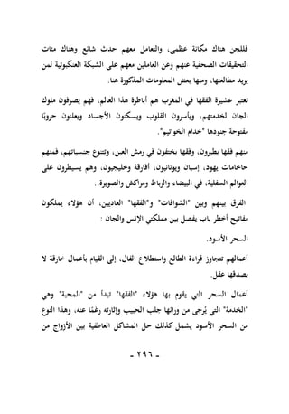 -
196
-
‫و‬ ‫شائع‬ ‫حدث‬ ‫معهم‬ ‫والتعامل‬ ،‫عظمى‬ ‫مكانة‬ ‫هناك‬ ‫فللجن‬
‫مئات‬ ‫هناك‬
‫عنهم‬ ‫الصحفية‬ ‫التحقيقات‬
‫معهم‬ ‫العاملين‬ ‫وعن‬
‫العنكبوتية‬ ‫الشبكة‬ ‫على‬
‫لمن‬
‫هنا‬ ‫المذكورة‬ ‫المعلومات‬ ‫بعض‬ ‫ومنها‬ ،‫مطالعتها‬ ‫يريد‬
.
‫تعتبر‬
‫الفقها‬ ‫عشيرة‬
‫المغرب‬ ‫في‬
‫هم‬
‫العالم‬ ‫هذا‬ ‫أباطرة‬
،
‫فهم‬
‫ملوك‬ ‫يصرفون‬
،‫لخدمتهم‬ ‫الجان‬
‫و‬
ً‫حروب‬ ‫ويعلنون‬ ‫األجساد‬ ‫ويسكنون‬ ‫القلوب‬ ‫يأسرون‬
‫ا‬
‫جنودها‬ ‫مفتوحة‬
"
‫الخواتيم‬ ‫خدام‬
."
‫ف‬ ‫منهم‬
،‫يطيرون‬ ‫قها‬
‫وفقها‬
،‫العين‬ ‫رمش‬ ‫في‬ ‫يختفون‬
‫فمنهم‬ ،‫جنسياتهم‬ ‫وتتنوع‬
‫ويونانيون‬ ‫إسبان‬ ،‫يهود‬ ‫حاخامات‬
،
،‫وخليجيون‬ ‫أفارقة‬
‫وهم‬
‫على‬ ‫يسيطرون‬
‫والصويرة‬ ‫ومراكش‬ ‫والرباط‬ ‫البيضاء‬ ‫في‬ ،‫السفلية‬ ‫العوالم‬
..
‫وبين‬ ‫بينهم‬ ‫الفرق‬
"
‫الشوافات‬
"
‫و‬
"
‫الفقها‬
"
‫يملكون‬ ‫هؤالء‬ ‫أن‬ ،‫العاديين‬
‫مفاتي‬
‫والجان‬ ‫اإلنس‬ ‫مملكتي‬ ‫بين‬ ‫يفصل‬ ‫باب‬ ‫أخطر‬ ‫ح‬
:
‫األسود‬ ‫السحر‬
.
‫واستطالع‬ ‫الطالع‬ ‫قراءة‬ ‫تتجاوز‬ ‫أعمالهم‬
‫ا‬
‫ال‬ ‫خارقة‬ ‫بأعمال‬ ‫القيام‬ ‫إلى‬ ،‫لفال‬
‫عقل‬ ‫يصدقها‬
.
‫هؤالء‬ ‫بها‬ ‫يقوم‬ ‫التي‬ ‫السحر‬ ‫أعمال‬
"
‫الفقها‬
"
‫من‬ ‫تبدأ‬
"
‫المحبة‬
"
‫وهي‬
"
‫الخدمة‬
"
‫ي‬ ‫التي‬
‫وإثارته‬ ‫الحبيب‬ ‫جلب‬ ‫ورائها‬ ‫من‬ ‫رجى‬
ً
‫رغم‬
،‫عنه‬ ‫ا‬
‫و‬
‫النوع‬ ‫هذا‬
‫كذلك‬ ‫يشمل‬ ‫األسود‬ ‫السحر‬ ‫من‬
‫ح‬
‫من‬ ‫األزواج‬ ‫بين‬ ‫العاطفية‬ ‫المشاكل‬ ‫ل‬
 