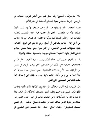 -
197
-
‫ـ‬‫ب‬ ‫يعرف‬ ‫ما‬ ‫خالل‬
"
‫التهييج‬
"
‫بين‬ ‫المسافة‬ ‫تقريب‬ ‫أساس‬ ‫على‬ ‫يقوم‬ ‫عمل‬ ‫وهو‬
‫اآلخر‬ ‫غير‬ ‫إلى‬ ‫أحدهما‬ ‫ينظر‬ ‫أن‬ ‫معها‬ ‫يستحيل‬ ‫لدرجة‬ ،‫الزوجين‬
.
‫قائمة‬
"
‫الخدمة‬
"
‫األسود‬ ‫السحر‬ ‫من‬ ‫النوع‬ ‫هذا‬ ‫يشملها‬ ‫التي‬
ً
‫ض‬‫أي‬ ‫تشمل‬
‫ا‬
‫بأجساد‬ ‫المتلبس‬ ‫الجن‬ ‫طرد‬ ‫جانب‬ ‫إلى‬ ‫والعقم‬ ‫الجنسية‬ ‫األمراض‬ ‫معالجة‬
‫الرج‬ ‫من‬ ‫الضحايا‬
‫ا‬
‫ـ‬‫ل‬ ‫يمكن‬ ‫كما‬ ‫والنساء‬ ‫ل‬
"
‫الفقيه‬
"
‫يصرف‬ ‫أن‬
‫قدراته‬
‫الخاصة‬
‫أسرة‬ ‫أو‬ ‫بشخص‬ ‫عقاب‬ ‫إنزال‬ ‫أجل‬ ‫من‬
،
‫طريق‬ ‫عن‬ ‫يتم‬ ‫ما‬ ‫وهو‬
"
‫التقاف‬
"
‫أو‬ ،‫الجنسي‬ ‫التعجيز‬ ‫يستهدف‬ ‫الذي‬
"
‫التراجيم‬
"
‫ي‬ ‫حينما‬ ‫وهو‬ ،
‫الساحر‬ ‫سخر‬
‫يكون‬ ‫الذي‬ ‫الجني‬
"
‫خديما‬
"
‫والنيران‬ ‫المتقدة‬ ‫بالحجارة‬ ‫بيت‬ ‫لرجم‬ ‫عنده‬
.
ً
‫ض‬‫أي‬ ‫هناك‬ ‫كبير‬ ‫نصيب‬ ‫الفودو‬ ‫ولسحر‬
،‫ا‬
‫سحرة‬ ‫يعتمد‬
"
‫الفودو‬
"
‫الدمى‬ ‫على‬
‫سحره‬ ‫في‬ ‫الزبون‬ ‫يرغب‬ ‫الذي‬ ‫الشخص‬ ‫في‬ ‫التأثير‬ ‫على‬ ‫بقدرتها‬ ‫العتقادهم‬
‫طريقها‬ ‫عن‬
.
‫كما‬ ‫السحر‬ ‫بعمل‬ ‫المقصود‬ ‫بإحداث‬ ‫األمر‬ ‫يبدأ‬
‫يعتقدون‬
،
‫ثم‬
‫آالم‬ ‫إحداث‬ ‫إلى‬ ‫يؤدي‬ ‫ما‬ ‫حادة‬ ‫بإبرة‬ ‫القلب‬ ‫مكان‬ ‫وخز‬ ‫في‬ ‫الساحر‬ ‫يبدأ‬
‫الفور‬ ‫على‬ ‫المسحور‬ ‫للشخص‬ ‫فظيعة‬
.
‫وخاصة‬ ‫الجن‬ ‫ملوك‬ ‫أبطالها‬ ،‫التاريخ‬ ‫في‬ ‫محاكمة‬ ‫أغرب‬ ‫تقام‬ ‫المغرب‬ ‫وفي‬
،‫شمهورش‬ ‫الجن‬ ‫ملك‬
‫حيث‬
‫يعتقد‬
‫البعض‬
‫لحل‬ ‫الجن‬ ‫إلى‬ ‫االحتكام‬ ‫بجدوى‬
‫مشكال‬ ‫من‬ ‫منه‬ ‫يعانون‬ ‫ما‬
‫جبال‬ ‫عمق‬ ‫في‬ ‫يوجد‬ ‫المغرب‬ ‫وفي‬ ،‫ت‬
‫أ‬
‫مقام‬ ‫طلس‬
‫حكمه‬ ‫سماع‬ ‫ينشدون‬ ‫من‬ ‫عليه‬ ‫يتوافد‬ ‫الجن‬ ‫ملوك‬ ‫من‬ ‫لملك‬
..
‫وهو‬
‫ضريح‬
"
‫شمهروش‬ ‫سيدي‬
"
‫و‬ ،
‫القي‬ ‫أحد‬ ،‫أحمد‬ ‫الحاج‬ ‫يقول‬
‫على‬ ‫مين‬
‫في‬ ‫الضريح‬
 