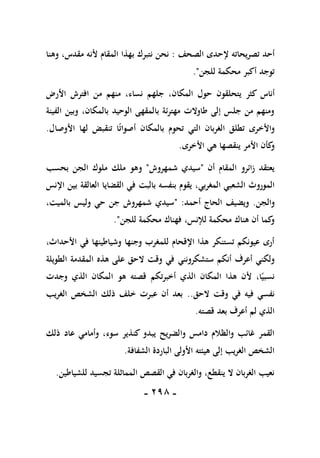 -
198
-
‫تصريحاته‬ ‫أحد‬
‫إلحدى‬
‫الصحف‬
:
‫نتبرك‬ ‫نحن‬
‫ب‬
‫وهنا‬ ،‫مقدس‬ ‫ألنه‬ ‫المقام‬ ‫هذا‬
‫للجن‬ ‫محكمة‬ ‫أكبر‬ ‫توجد‬
."
‫أناس‬
‫األرض‬ ‫افترش‬ ‫من‬ ‫منهم‬ ،‫نساء‬ ‫جلهم‬ ،‫المكان‬ ‫حول‬ ‫يتحلقون‬ ‫كثر‬
‫الفينة‬ ‫وبين‬ ،‫بالمكان‬ ‫الوحيد‬ ‫بالمقهى‬ ‫مهترئة‬ ‫طاوالت‬ ‫إلى‬ ‫جلس‬ ‫من‬ ‫ومنهم‬
ً‫ت‬‫أصوا‬ ‫بالمكان‬ ‫تحوم‬ ‫التي‬ ‫الغربان‬ ‫تطلق‬ ‫واألخرى‬
‫األوصال‬ ‫لها‬ ‫تنقبض‬ ‫ا‬
.
‫األخرى‬ ‫هي‬ ‫ينقصها‬ ‫األمر‬ ‫كأن‬
‫و‬
.
‫أن‬ ‫المقام‬ ‫زائرو‬ ‫يعتقد‬
"
‫شمهروش‬ ‫سيدي‬
"
‫و‬
‫بحسب‬ ‫الجن‬ ‫ملوك‬ ‫ملك‬ ‫هو‬
،‫المغربي‬ ‫الشعبي‬ ‫الموروث‬
‫بالبت‬ ‫بنفسه‬ ‫يقوم‬
‫اإلنس‬ ‫بين‬ ‫العالقة‬ ‫القضايا‬ ‫في‬
‫والجن‬
.
‫أحمد‬ ‫الحاج‬ ‫ويضيف‬
" :
،‫بالميت‬ ‫وليس‬ ‫حي‬ ‫جن‬ ‫شمهروش‬ ‫سيدي‬
‫للجن‬ ‫محكمة‬ ‫فهناك‬ ،‫لإلنس‬ ‫محكمة‬ ‫هناك‬ ‫أن‬ ‫كما‬
‫و‬
."
‫األحدا‬ ‫في‬ ‫وشياطينها‬ ‫وجنها‬ ‫للمغرب‬ ‫اإلقحام‬ ‫هذا‬ ‫تستنكر‬ ‫عيونكم‬ ‫أرى‬
،‫ث‬
‫أنكم‬ ‫أعرف‬ ‫ولكني‬
‫ستشكرونن‬
‫ي‬
‫الطويلة‬ ‫المقدمة‬ ‫هذه‬ ‫على‬ ‫الحق‬ ‫وقت‬ ‫في‬
‫وجدت‬ ‫الذي‬ ‫المكان‬ ‫هو‬ ‫قصته‬ ‫أخبرتكم‬ ‫الذي‬ ‫المكان‬ ‫هذا‬ ‫ألن‬ ،‫ا‬ً‫نسبي‬
‫الحق‬ ‫وقت‬ ‫في‬ ‫فيه‬ ‫نفسي‬
..
‫الغريب‬ ‫الشخص‬ ‫ذلك‬ ‫خلف‬ ‫عبرت‬ ‫أن‬ ‫بعد‬
‫قصته‬ ‫بعد‬ ‫أعرف‬ ‫لم‬ ‫الذي‬
.
‫وأ‬ ،‫سوء‬ ‫كنذير‬ ‫يبدو‬ ‫والضريح‬ ‫دامس‬ ‫والظالم‬ ‫غائب‬ ‫القمر‬
‫ذلك‬ ‫عاد‬ ‫مامي‬
‫الشفافة‬ ‫الباردة‬ ‫األولى‬ ‫هيئته‬ ‫إلى‬ ‫الغريب‬ ‫الشخص‬
.
‫للشياطين‬ ‫تجسيد‬ ‫المماثلة‬ ‫القصص‬ ‫في‬ ‫والغربان‬ ،‫ينقطع‬ ‫ال‬ ‫الغربان‬ ‫نعيب‬
.
 