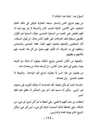 -
199
-
‫هنا‬ ‫السؤال‬
:
‫؟‬ ‫المكان‬ ‫هذا‬ ‫لماذا‬
!
‫سيجد‬ ‫والسحر‬ ‫الجن‬ ‫بتاريخ‬ ‫يهتم‬ ‫من‬
‫المغ‬
‫ا‬
‫غارق‬ ‫ربة‬
‫ين‬
‫ذلك‬ ‫في‬
‫العالم‬
‫المخيف‬
‫أن‬ ‫دون‬ ‫يوم‬ ‫يمر‬ ‫ال‬ ‫والشرطة‬ ‫األمر‬ ‫تحارب‬ ‫الدولة‬ ،‫األذنين‬ ‫حتى‬
‫اإلفراز‬ ‫هم‬ ‫السحرة‬ ‫هؤالء‬ ،‫النصابين‬ ‫السحرة‬ ‫من‬ ‫العديد‬ ‫على‬ ‫بالقبض‬ ‫تقوم‬
،‫البسطاء‬ ‫نقول‬ ‫لن‬ ،‫هناك‬ ‫الناس‬ ‫عقول‬ ‫على‬ ‫الخرافات‬ ‫تلك‬ ‫لسيطرة‬ ‫الطبيعي‬
‫والصفوة‬ ‫المتعلمين‬ ‫ألن‬
‫يلجئون‬
‫والمبتدئين‬ ‫النصابين‬ ‫فقط‬ ،‫ا‬ً
‫ض‬‫أي‬ ‫إليهم‬
‫لهم‬ ،‫العبث‬ ‫هذا‬ ‫كل‬ ‫عن‬ ‫بمعزل‬ ‫فهم‬ ‫الكبار‬ ‫أما‬ ،‫الشرطة‬ ‫يد‬ ‫في‬ ‫يسقطون‬
‫وسطوتهم‬ ‫مكانتهم‬
.
‫ا‬ً
‫قديم‬ ‫ا‬ً
‫سر‬ ‫هناك‬ ‫أن‬ ‫يعرفون‬ ‫المكان‬ ‫بتاريخ‬ ‫الملمين‬ ‫الكبار‬ ‫من‬ ‫والصفوة‬
‫يختبئ‬ ،‫ا‬ً‫رهيب‬
‫جبال‬ ‫عمق‬ ‫في‬
‫أ‬
‫طلس‬
‫عنه‬ ‫يتحدث‬ ‫من‬ ‫هناك‬ ‫يعد‬ ‫لم‬ ‫ا‬ً
‫سر‬ ،
.
‫الواحدة‬ ‫اليد‬ ‫أصابع‬ ‫ون‬‫يتعد‬ ‫ال‬ ‫السر‬ ‫هذا‬ ‫عن‬ ‫يعلمون‬ ‫من‬
..
‫ال‬ ‫والمعرفة‬
‫الصدور‬ ‫تتعدى‬
..
‫تتعداها‬ ‫ولن‬
.
‫في‬ ‫الغريب‬ ‫وذلك‬ ‫أنا‬ ‫تجسدت‬ ‫لقد‬ ،‫ا‬ً‫طبيعي‬ ‫يكن‬ ‫لم‬ ‫نفسه‬ ‫تجسدنا‬
‫مستوى‬
‫أرضي‬ ‫غير‬
..
‫لفظ‬ ‫عليه‬ ‫نطلق‬ ‫أن‬ ‫الممكن‬ ‫ومن‬ ‫آخر‬ ‫عد‬‫ب‬ ‫نسميه‬ ‫أن‬ ‫يمكن‬
‫الممر‬
.
،‫الحقتني‬ ‫الفهم‬ ‫عدم‬ ‫من‬ ‫لحظات‬
‫عن‬ ‫شيء‬ ‫أي‬ ‫أدري‬ ‫أكن‬ ‫لم‬ ‫ما‬ ‫لحظة‬ ‫وفي‬
‫ولكن‬ ‫شيء‬ ‫كل‬‫ليس‬ ،‫شيء‬ ‫كل‬‫أعرف‬ ‫أصبحت‬ ‫التالية‬ ‫اللحظة‬ ‫وفي‬ ،‫المكان‬
‫والدارسين‬ ‫العامة‬ ‫يعرفه‬ ‫الذي‬ ‫التاريخ‬
.
 