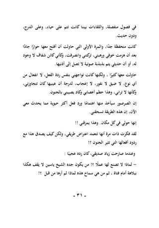 -
10
-
،‫الدرج‬ ‫وعلى‬ ،‫حياء‬ ‫على‬ ‫تتم‬ ‫كانت‬ ‫بيننا‬ ‫واللقاءات‬ ،‫منفصلة‬ ‫فصول‬ ‫في‬
‫حديث‬ ‫ودون‬
.
‫كانت‬
‫أفتح‬ ‫أن‬ ‫حاولت‬ ‫التي‬ ‫األولى‬ ‫والمرة‬ ،‫ا‬ً
‫د‬‫ج‬ ‫متحفظة‬
‫معها‬
ً
‫حوار‬
‫ا‬
ً
‫جاد‬
‫ا‬
،‫ورهبتي‬ ‫خوفي‬ ‫هزمت‬ ‫أن‬ ‫بعد‬
‫وجود‬ ‫ال‬ ‫شفاف‬ ‫كائن‬‫كأني‬
‫و‬ ،‫وانصرفت‬ ‫كتني‬
‫تر‬
‫صوتي‬ ‫بذبذبة‬ ‫يتم‬ ‫حديثي‬ ‫أن‬ ‫أو‬ ،‫له‬
‫ة‬
‫أذنيها‬ ‫إلى‬ ‫تصل‬ ‫ال‬
.
‫ا‬ً
‫كثير‬ ‫معها‬ ‫حاولت‬
،
‫من‬ ‫انفعال‬ ‫ال‬ ،‫الفعل‬ ‫ردة‬ ‫بنفس‬ ‫تواجهني‬ ‫كانت‬ ‫ولكنها‬
‫نو‬ ‫أي‬
‫عين‬ ‫أن‬ ‫لدرجة‬ ،‫إعجاب‬ ‫ال‬ ،‫نفور‬ ‫ال‬ ‫ضيق‬ ‫ال‬ ،‫ع‬
‫ي‬
،‫تتجاوزني‬ ‫كان‬ ‫ها‬
‫بالجنون‬ ‫يصيبني‬ ‫كاد‬
‫و‬ ‫أعصابي‬ ‫حطم‬ ‫وهذا‬ ،‫تراني‬ ‫ال‬ ‫كأنها‬
‫و‬
.
ً
‫اهتمام‬ ‫منها‬ ‫سيأخذ‬ ‫الصرصور‬ ‫إن‬
‫ا‬
‫معي‬ ‫يحدث‬ ‫مما‬ ‫حيوية‬ ‫أكثر‬ ‫فعل‬ ‫ورد‬
‫اآلن‬
‫تسحقني‬ ‫الطريقة‬ ‫هذه‬ ‫إن‬ ،
.
‫مكان‬ ‫كل‬‫في‬ ‫حولي‬ ‫إنها‬
.
‫يمزقني‬ ‫وهذا‬
!!
‫ذات‬ ‫فكرت‬ ‫لقد‬
‫اعتراض‬ ‫تتعمد‬ ‫أنها‬ ‫مرة‬
‫طريقي‬
‫مع‬ ‫هذا‬ ‫يصدق‬ ‫كيف‬‫ولكن‬ ،
‫؟‬ ‫الجنون‬ ‫تثير‬ ‫التي‬ ‫أفعالها‬ ‫ردود‬
!
‫صارحت‬ ‫وعندما‬
‫زياد‬
ً‫عجيب‬ ‫رده‬ ‫كان‬،‫صديقي‬
‫ا‬
:
-
‫؟‬ ً
‫عمال‬ ‫لها‬ ‫تصنع‬ ‫ال‬ ‫لماذا‬
!
‫من‬
‫يكون‬
‫هكذا‬ ‫يقف‬ ‫ال‬ ‫ياسين‬ ‫الشيخ‬ ‫جده‬
‫فتاة‬ ‫أمام‬ ‫ببالهة‬
،
‫هذه‬ ‫سماح‬ ‫هي‬ ‫من‬ ‫ثم‬
‫قبل‬ ‫من‬ ‫أرها‬ ‫لم‬ ‫لماذا‬
‫؟‬
!
 