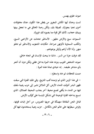 -
116
-
‫يهمس‬ ‫علوي‬ ‫صوت‬
.
‫مخلوقات‬ ‫هناك‬ ،‫الكون‬ ‫هذا‬ ‫يقطن‬ ‫من‬ ‫المغرور‬ ‫الكائن‬ ‫أيها‬ ‫وحدك‬ ‫لست‬
‫تحيا‬ ‫أخرى‬
‫بينها‬ ‫تجعل‬ ‫ما‬ ‫هي‬ ‫الخالق‬ ‫رحمة‬ ‫ولكن‬ ،‫بك‬ ‫لصيقة‬ ،‫بجوارك‬
‫غرورك‬ ‫لك‬ ‫يصوره‬ ‫مما‬ ‫قوة‬ ‫أقل‬ ‫ألنك‬ ،‫حجاب‬ ‫وبينك‬
.
‫مثلهن‬ ‫واألرض‬ ‫سبع‬ ‫السموات‬
..
،‫السبع‬ ‫األراضي‬ ‫عن‬ ‫تحدثت‬ ‫األساطير‬
‫تخلو‬ ‫لم‬ ‫واألساطير‬ ‫الشعوب‬ ‫حكايات‬ ،‫صراحة‬ ‫ذكرتهن‬ ‫السماوية‬ ‫والكتب‬
‫منهن‬
.
‫بوجودهم‬ ‫وأوقن‬ ‫أراهم‬ ‫اآلن‬ ‫وأنا‬
..
‫السر‬ ‫من‬ ‫ا‬ً‫جزء‬ ‫عرفت‬ ‫لقد‬
..
‫خاطئ‬ ‫اتجاه‬ ‫في‬ ‫اإلنسان‬ ‫يبحث‬ ‫ما‬ ‫ا‬ً
‫دائم‬
.
‫أشعر‬ ‫أن‬ ‫دون‬ ‫ولكن‬ ‫عقلي‬ ‫بداخل‬ ‫المرة‬ ‫هذه‬ ‫يتردد‬ ‫الغريب‬ ‫الشخص‬ ‫صوت‬
‫مشاعر‬ ‫بأي‬
‫مقبضه‬
..
‫المرة‬ ‫هذه‬ ‫ا‬ً
‫تمام‬ ‫حيادي‬ ‫إنه‬
:
‫واستطرد‬ ‫عاد‬ ‫ثم‬ ‫للحظات‬ ‫صمت‬
:
-
‫ال‬ ‫تلك‬ ‫وفي‬ ،‫التاريخ‬ ‫كتب‬‫ترصده‬ ‫لم‬ ‫الذي‬ ‫الزمن‬ ‫هذا‬ ‫في‬
‫سبقت‬ ‫التي‬ ‫فترة‬
‫فك‬‫س‬ ‫رهيبة‬ ‫حرب‬ ‫إلى‬ ‫تشير‬ ‫الدالئل‬ ‫كل‬،‫األرض‬ ‫الدماء‬ ‫أغرقت‬ ‫البشر‬ ‫ظهور‬
‫الذي‬ ،‫العمالق‬ ‫المحيط‬ ‫بجانب‬ ‫آخر‬ ‫محيط‬ ‫لصنع‬ ‫يكفي‬ ‫ما‬ ‫الدماء‬ ‫من‬ ‫فيها‬
‫األرض‬ ‫كب‬
‫كو‬‫على‬ ‫اليابسة‬ ‫تشكل‬ ‫التي‬ ‫الوحيدة‬ ‫القارة‬ ‫بداخله‬ ‫تسبح‬
.
‫أج‬ ‫من‬ ،‫الضروس‬ ‫حربها‬ ‫في‬ ‫منهمكة‬ ‫المقاتلة‬ ‫الجن‬ ‫قبائل‬
،‫قوتها‬ ‫إثبات‬ ‫ل‬
‫بالكامل‬ ‫الجن‬ ‫عالم‬ ‫على‬ ‫سيطرتها‬ ‫وفرض‬
..
‫كل‬‫فيها‬ ‫يستخدمون‬ ‫رهيبة‬ ‫حرب‬
 