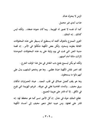 -
119
-
‫هناك‬ ‫يتحرك‬ ‫ال‬ ‫الزمن‬
.
‫محتمل‬ ‫غير‬ ‫أبدي‬ ‫عذاب‬
.
‫الهزيمة‬ ‫له‬ ‫تصور‬ ‫ال‬ ‫نفسه‬ ‫أن‬ ‫كما‬
..
‫ضعفاء‬ ‫جنوده‬ ‫كان‬ ‫ربما‬
.
.
‫ليس‬ ‫ولكنه‬
‫كذلك‬
..
‫الملك‬ ‫إنه‬
..
‫المخلوقات‬ ‫هذه‬ ‫على‬ ‫يسيطر‬ ‫أن‬ ‫يستطيع‬ ‫أنه‬ ‫أقنعه‬ ‫بالخوف‬ ‫الممتزج‬ ‫الغرور‬
‫األمر‬ ‫في‬ ‫شككوا‬ ‫الكهنة‬ ‫بعض‬ ‫ولكن‬ ،‫وسحره‬ ‫بعلومه‬ ‫القاتلة‬
..
‫قصة‬ ‫إن‬
‫المتوحشة‬ ‫المخلوقات‬ ‫هذه‬ ‫يد‬ ‫على‬ ‫وليلة‬ ‫يوم‬ ‫في‬ ‫فنت‬ ‫التي‬ ‫الجن‬ ‫مدينة‬
‫أعينهم‬ ‫أمام‬ ‫ماثلة‬ ‫الزالت‬
..
‫ولكنه‬
‫الحرج‬ ‫الوقت‬ ‫هذا‬ ‫مثل‬ ‫في‬ ‫النقاش‬ ‫باب‬ ‫بفتح‬ ‫ليسمح‬ ‫يكن‬ ‫لم‬
..
‫عظمى‬ ‫خيانة‬ ‫الكهنة‬ ‫نقاش‬ ‫اعتبر‬ ‫لقد‬
..
‫على‬ ‫يدل‬ ‫الملتهب‬ ‫رمادهم‬ ‫هو‬ ‫وها‬
‫يستحقون‬ ‫ما‬ ‫نالوا‬ ‫أنهم‬
.
‫المعبد‬ ‫قلب‬ ‫في‬ ‫عمالق‬ ‫كجبل‬ ‫يقف‬ ‫هو‬ ‫وها‬
..
‫تتألقان‬ ‫الحمراوتان‬ ‫عيناه‬
‫مخيف‬ ‫ببريق‬
..
‫عروقه‬ ‫في‬ ‫تغلي‬ ‫الغاضبة‬ ‫والدماء‬
..
‫تلوح‬ ‫التي‬ ‫الهزيمة‬ ‫فبرغم‬
‫األفق‬ ‫في‬
..
‫الجميع‬ ‫هزيمة‬ ‫على‬ ‫قادر‬ ‫أنه‬ ‫إال‬
..
‫جذل‬ ‫في‬ ‫حوله‬ ‫الملك‬ ‫تطلع‬
.
‫إنه‬ ،‫لها‬ ‫مخطط‬ ‫هو‬ ‫كما‬ ‫تسير‬ ‫األمور‬ ‫كل‬ ‫إن‬
،‫فعلها‬ ‫على‬ ‫قادر‬
‫الكهنة‬ ‫أجساد‬ ‫إلى‬ ‫مخيف‬ ‫شعور‬ ‫انتقل‬ ‫عينيه‬ ‫ومن‬
 