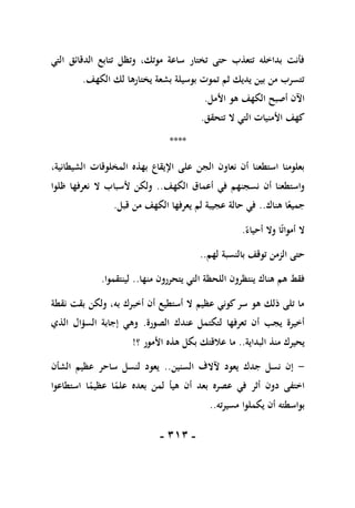 -
101
-
‫التي‬ ‫الدقائق‬ ‫تتابع‬ ‫وتظل‬ ،‫موتك‬ ‫ساعة‬ ‫تختار‬ ‫حتى‬ ‫تتعذب‬ ‫بداخله‬ ‫فأنت‬
‫الكهف‬ ‫لك‬ ‫يختارها‬ ‫بشعة‬ ‫بوسيلة‬ ‫تموت‬ ‫ثم‬ ‫يديك‬ ‫بين‬ ‫من‬ ‫تتسرب‬
.
‫األمل‬ ‫هو‬ ‫الكهف‬ ‫أصبح‬ ‫اآلن‬
.
‫تتحقق‬ ‫ال‬ ‫التي‬ ‫األمنيات‬ ‫كهف‬
.
****
،‫الشيطانية‬ ‫المخلوقات‬ ‫بهذه‬ ‫اإليقاع‬ ‫على‬ ‫الجن‬ ‫نعاون‬ ‫أن‬ ‫استطعنا‬ ‫بعلومنا‬
‫الكهف‬ ‫أعماق‬ ‫في‬ ‫نسجنهم‬ ‫أن‬ ‫واستطعنا‬
..
‫ظلوا‬ ‫نعرفها‬ ‫ال‬ ‫ألسباب‬ ‫ولكن‬
‫هناك‬ ‫ا‬ً‫جميع‬
..
‫قبل‬ ‫من‬ ‫الكهف‬ ‫يعرفها‬ ‫لم‬ ‫عجيبة‬ ‫حالة‬ ‫في‬
.
ً‫أحياء‬ ‫وال‬ ‫ا‬ً‫ت‬‫أموا‬ ‫ال‬
.
‫لهم‬ ‫بالنسبة‬ ‫توقف‬ ‫الزمن‬ ‫حتى‬
..
‫منها‬ ‫يتحررون‬ ‫التي‬ ‫اللحظة‬ ‫ينتظرون‬ ‫هناك‬ ‫هم‬ ‫فقط‬
..
‫لينتقموا‬
.
‫نقطة‬ ‫بقت‬ ‫ولكن‬ ،‫به‬ ‫أخبرك‬ ‫أن‬ ‫أستطيع‬ ‫ال‬ ‫عظيم‬ ‫كوني‬‫سر‬ ‫هو‬ ‫ذلك‬ ‫تلى‬ ‫ما‬
‫الصورة‬ ‫عندك‬ ‫لتكتمل‬ ‫تعرفها‬ ‫أن‬ ‫يجب‬ ‫أخيرة‬
.
‫الذي‬ ‫السؤال‬ ‫إجابة‬ ‫وهي‬
‫البداية‬ ‫منذ‬ ‫يحيرك‬
..
‫ما‬
‫؟‬ ‫األمور‬ ‫هذه‬ ‫بكل‬ ‫عالقتك‬
!
-
‫آلالف‬ ‫يعود‬ ‫جدك‬ ‫نسل‬ ‫إن‬
‫السنين‬
..
‫الشأن‬ ‫عظيم‬ ‫ساحر‬ ‫لنسل‬ ‫يعود‬
‫استطاعوا‬ ‫ا‬ً
‫عظيم‬ ‫ا‬ً
‫علم‬ ‫بعده‬ ‫لمن‬ ‫هيأ‬ ‫أن‬ ‫بعد‬ ‫عصره‬ ‫في‬ ‫أثر‬ ‫دون‬ ‫اختفى‬
‫مسيرته‬ ‫يكملوا‬ ‫أن‬ ‫بواسطته‬
..
 