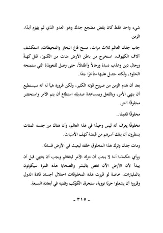 -
105
-
،‫ا‬ً
‫د‬‫أب‬ ‫يهزم‬ ‫لم‬ ‫الذي‬ ‫العدو‬ ‫وهو‬ ‫جدك‬ ‫مضجع‬ ‫يقض‬ ‫كان‬ ‫فقط‬ ‫واحد‬ ‫شيء‬
‫الزمن‬
.
‫استكشف‬ ،‫والمحيطات‬ ‫البحار‬ ‫قاع‬ ‫مسح‬ ،‫مرات‬ ‫ثالث‬ ‫العالم‬ ‫جدك‬ ‫جاب‬
ً‫ة‬‫كهن‬ ‫قتل‬ ،‫الكنوز‬ ‫من‬ ‫مئات‬ ‫األرض‬ ‫باطن‬ ‫من‬ ‫استخرج‬ ،‫الكهوف‬ ‫آالف‬
‫ستمنحه‬ ‫التي‬ ‫للتعويذة‬ ‫وصل‬ ‫حتى‬ ،ً‫ال‬‫وأطفا‬ ً‫ال‬‫ورجا‬ ً‫نساء‬ ‫وعذب‬ ‫دين‬ ‫ورجال‬
‫ا‬ً
‫د‬‫ج‬ ‫ا‬ً
‫متأخر‬ ‫عليها‬ ‫حصل‬ ‫ولكنه‬ ،‫الخلود‬
.
‫قوته‬ ‫صروح‬ ‫من‬ ‫الزمن‬ ‫هدم‬ ‫أن‬ ‫بعد‬
‫سيستطيع‬ ‫أنه‬ ‫له‬ ‫هيأ‬ ‫غروره‬ ‫ولكن‬ ،‫الكثير‬
‫واستحضر‬ ‫األمر‬ ‫يتم‬ ‫أن‬ ‫استطاع‬ ‫صديقه‬ ‫وبمساعدة‬ ‫وبالفعل‬ ،‫األمر‬ ‫ينهي‬ ‫أن‬
‫آخر‬ ‫ا‬ً‫ق‬‫مخلو‬
.
‫ا‬ً
‫قديم‬ ‫ا‬ً‫ق‬‫مخلو‬
..
‫المئات‬ ‫جنسه‬ ‫من‬ ‫هناك‬ ‫وأن‬ ،‫العالم‬ ‫هذا‬ ‫في‬ ‫ا‬ً
‫د‬‫وحي‬ ‫ليس‬ ‫أنه‬ ‫يعرف‬ ‫ا‬ً‫ق‬‫مخلو‬
‫األمنيات‬ ‫كهف‬‫قبضة‬ ‫من‬ ‫أسرهم‬ ‫يفك‬ ‫أن‬ ‫ينتظرون‬
.
‫جدك‬ ‫ومات‬
‫ا‬ً
‫فساد‬ ‫األرض‬ ‫في‬ ‫ليعيث‬ ‫خلفه‬ ‫المخلوق‬ ‫هذا‬ ‫وترك‬
.
‫أن‬ ‫قبل‬ ‫ينتهي‬ ‫أن‬ ‫ويجب‬ ‫ليتفاقم‬ ‫األمر‬ ‫نترك‬ ‫أن‬ ‫يجب‬ ‫ال‬ ‫أننا‬ ‫حكمائنا‬ ‫ورأي‬
‫سيكونون‬ ‫المرة‬ ‫هذه‬ ‫والضحايا‬ ‫بالبشر‬ ‫تغص‬ ‫اآلن‬ ‫األرض‬ ‫ألن‬ ‫يبدأ‬
‫الدول‬ ‫قادة‬ ‫أجساد‬ ‫احتالل‬ ‫المخلوقات‬ ‫هذه‬ ‫قررت‬ ‫لو‬ ‫خاصة‬ ،‫بالمليارات‬
‫ا‬ً‫حرب‬ ‫يشعلوا‬ ‫أن‬ ‫وقرروا‬
‫السبعة‬ ‫أبعاده‬ ‫في‬ ‫وتفنيه‬ ‫كب‬
‫الكو‬ ‫ستحرق‬ ،‫نووية‬
.
 