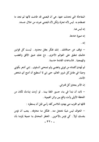 -
111
-
‫ال‬
‫ما‬ ‫تجد‬ ‫لم‬ ‫ألنها‬ ‫طاشت‬ ‫قد‬ ‫قبضتي‬ ‫أن‬ ‫هي‬ ،‫عنها‬ ‫تحدثت‬ ‫التي‬ ‫مفاجأة‬
‫به‬ ‫تصطدم‬
.
‫جسده‬ ‫خالل‬ ‫من‬ ‫عبرت‬ ‫قبضتي‬ ‫ألن‬ ‫ولكن‬ ‫تحرك‬ ‫ألنه‬ ‫ليس‬
.
‫هنا‬ ‫ليس‬ ‫إنه‬
.
‫خادعة‬ ‫صورة‬ ‫إنه‬
.
‫إنه‬
..
-
‫حماقاتك‬ ‫عن‬ ‫توقف‬
..
‫محدود‬ ‫بعقل‬ ‫تفكر‬ ‫إنك‬
..
‫قوانين‬ ‫كل‬ ‫ليست‬
‫األخرى‬ ‫العوالم‬ ‫على‬ ‫تنطبق‬ ‫عالمك‬
..
‫ضي‬ ‫عنك‬ ‫دع‬
‫والغضب‬ ‫األفق‬ ‫ق‬
‫والهمجية‬
..
‫حاسمة‬ ‫القادمة‬ ‫فالساعات‬
.
‫لم‬
‫ت‬
‫هدئ‬
‫السلوى‬ ‫تمنحني‬ ‫ولم‬ ‫وغضبي‬ ‫ثورتي‬ ‫من‬ ‫كلماته‬
..
‫بكوني‬ ‫أشعر‬ ‫إنني‬
‫شخص‬ ‫أي‬ ‫أمنح‬ ‫أن‬ ‫أستطيع‬ ‫ال‬ ‫إني‬ ‫حتى‬ ،‫العالم‬ ‫شرور‬ ‫كل‬‫مقابل‬ ‫في‬ ‫ا‬ً
‫د‬‫وحي‬
‫األمان‬
.
‫قدراتي‬ ‫كل‬‫يتجاوز‬ ‫األمر‬ ‫إن‬
.
-
‫بيننا‬ ‫الثقة‬ ‫جسور‬ ‫بناء‬ ‫في‬ ‫تبدأ‬ ‫أن‬ ‫البد‬
..
‫من‬ ‫لكان‬ ‫إيذاءك‬ ‫أردت‬ ‫لو‬
‫الغيبوبة‬ ‫براثن‬ ‫بين‬ ‫واقع‬ ‫وأنت‬ ‫األولى‬ ‫اللحظة‬
..
‫يستطرد‬ ‫أن‬ ‫قبل‬ ‫رأسي‬ ‫كفه‬‫لتالمس‬ ‫بهدوء‬ ‫مني‬ ‫اقترب‬ ‫ثم‬ ‫قالها‬
:
-
‫منه‬ ‫تخجل‬ ‫ا‬ً‫شيئ‬ ‫ليس‬ ‫الخوف‬
..
‫مخاوفه‬ ‫منا‬ ‫فلكل‬
..
‫تؤمن‬ ‫أن‬ ‫يجب‬
ً‫ال‬‫أو‬ ‫بنفسك‬
..
‫باآلخري‬ ‫تؤمن‬ ‫كي‬
‫ن‬
..
‫بأن‬ ‫لزمنا‬‫ي‬ ‫ا‬ً‫جميع‬ ‫بنا‬ ‫المحدق‬ ‫الخطر‬
 