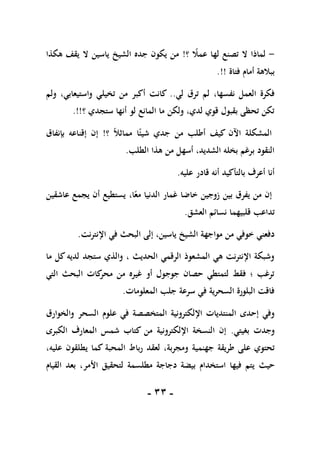 -
11
-
-
‫؟‬ ً
‫عمال‬ ‫لها‬ ‫تصنع‬ ‫ال‬ ‫لماذا‬
!
‫هكذا‬ ‫يقف‬ ‫ال‬ ‫ياسين‬ ‫الشيخ‬ ‫جده‬ ‫يكون‬ ‫من‬
‫فتاة‬ ‫أمام‬ ‫ببالهة‬
!!
.
،‫نفسها‬ ‫العمل‬ ‫فكرة‬
‫لي‬ ‫ترق‬ ‫لم‬
..
‫ولم‬ ،‫واستيعابي‬ ‫تخيلي‬ ‫من‬ ‫أكبر‬ ‫كانت‬
‫ستجدي‬ ‫أنها‬ ‫لو‬ ‫المانع‬ ‫ما‬ ‫ولكن‬ ،‫لدي‬ ‫قوي‬ ‫بقبول‬ ‫تحظى‬ ‫تكن‬
‫؟‬
.!!
‫شي‬ ‫جدي‬ ‫من‬ ‫أطلب‬ ‫كيف‬ ‫اآلن‬ ‫المشكلة‬
‫ا‬ً‫ئ‬
ً‫ال‬‫مماث‬
‫؟‬
!
‫بإنفاق‬ ‫إقناعه‬ ‫إن‬
‫الطلب‬ ‫هذا‬ ‫من‬ ‫أسهل‬ ،‫الشديد‬ ‫بخله‬ ‫برغم‬ ‫النقود‬
.
‫عليه‬ ‫قادر‬ ‫أنه‬ ‫بالتأكيد‬ ‫أعرف‬ ‫أنا‬
.
‫عاشقين‬ ‫يجمع‬ ‫أن‬ ‫يستطيع‬ ،‫ا‬ً‫مع‬ ‫الدنيا‬ ‫غمار‬ ‫خاضا‬ ‫زوجين‬ ‫بين‬ ‫يفرق‬ ‫من‬ ‫إن‬
‫قلب‬ ‫تداعب‬
‫ي‬
‫هم‬
‫ا‬
‫العشق‬ ‫نسائم‬
.
‫مواجه‬ ‫من‬ ‫خوفي‬ ‫دفعني‬
‫اإلنترنت‬ ‫في‬ ‫البحث‬ ‫إلى‬ ،‫ياسين‬ ‫الشيخ‬ ‫ة‬
.
‫ما‬ ‫كل‬ ‫لديه‬ ‫ستجد‬ ‫والذي‬ ، ‫الحديث‬ ‫الرقمي‬ ‫المشعوذ‬ ‫هي‬ ‫اإلنترنت‬ ‫وشبكة‬
‫التي‬ ‫البحث‬ ‫كات‬
‫محر‬ ‫من‬ ‫غيره‬ ‫أو‬ ‫جوجول‬ ‫حصان‬ ‫لتمتطي‬ ‫فقط‬ ‫؛‬ ‫ترغب‬
‫المعلومات‬ ‫جلب‬ ‫سرعة‬ ‫في‬ ‫السحرية‬ ‫البلورة‬ ‫فاقت‬
.
‫اإللكترونية‬ ‫المنتديات‬ ‫إحدى‬ ‫وفي‬
‫في‬ ‫المتخصصة‬
‫علوم‬
‫والخوارق‬ ‫السحر‬
‫بغيتي‬ ‫وجدت‬
.
‫الكبرى‬ ‫المعارف‬ ‫شمس‬ ‫كتاب‬ ‫من‬ ‫اإللكترونية‬ ‫النسخة‬ ‫إن‬
‫جهنمية‬ ‫طريقة‬ ‫على‬ ‫تحتوي‬
،‫عليه‬ ‫يطلقون‬ ‫كما‬ ‫المحبة‬ ‫رباط‬ ‫لعقد‬ ،‫ومجربة‬
‫حيث‬
‫مطلسمة‬ ‫دجاجة‬ ‫بيضة‬ ‫استخدام‬ ‫فيها‬ ‫يتم‬
‫األمر‬ ‫لتحقيق‬
‫القيام‬ ‫بعد‬ ،
 