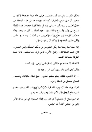 -
110
-
‫العقل‬ ‫نحكم‬
..
‫لمساعدتك‬ ‫هنا‬ ‫إنني‬
..
‫لن‬ ‫ألنك‬ ‫مصطنعة‬ ‫هيئة‬ ‫هذه‬ ‫هيئتي‬
‫من‬ ‫المنطقة‬ ‫هذه‬ ‫في‬ ‫هنا‬ ‫وجودنا‬ ‫أن‬ ‫كما‬ ،‫الحقيقية‬ ‫هيئتي‬ ‫ترى‬ ‫أن‬ ‫تتحمل‬
‫النقطة‬ ‫هذه‬ ،‫محايدة‬ ‫كونية‬‫نقطة‬ ‫في‬ ‫إننا‬ ،‫عشوائي‬ ‫بشكل‬ ‫ليس‬ ‫أطلس‬ ‫جبال‬
‫بالل‬ ‫ولسماح‬ ‫ولك‬ ‫لي‬ ‫تسمح‬
‫أخطار‬ ‫وجود‬ ‫دون‬ ‫قاء‬
..
‫ا‬ً
‫د‬‫بع‬ ‫يحتل‬ ‫منا‬ ‫كل‬
‫ا‬ً
‫خاص‬
..
‫اآلخرين‬ ‫إيذاء‬ ‫يستطيع‬ ‫ال‬ ‫منا‬ ‫كل‬
..
‫بجسدك‬ ‫هنا‬ ‫لست‬ ‫ا‬ً
‫ض‬‫أي‬ ‫أنت‬
..
‫األمر‬ ‫يستوعب‬ ‫أن‬ ‫يمكن‬ ‫ال‬ ‫المحدود‬ ‫عقلك‬ ‫ولكن‬
.
‫السحر‬ ‫وليس‬ ‫المسألة‬ ‫يحكم‬ ‫من‬ ‫هو‬ ‫العلم‬ ‫ولكن‬ ‫هنا‬ ‫ولسنا‬ ‫هنا‬ ‫ا‬ً‫جميع‬ ‫إننا‬
..
‫انفعاالتك‬ ‫عنك‬ ‫فدع‬
..
‫األمر‬ ‫وتقبل‬
..
‫نحن‬
‫مساعدتك‬ ‫نريد‬
..
‫بهذه‬ ‫ألننا‬
‫أنفسنا‬ ‫سنساعد‬ ‫الطريقة‬
.
‫روحي‬ ‫في‬ ‫السكينة‬ ‫ألقى‬ ‫ما‬ ‫هو‬ ‫حديثه‬ ‫أن‬ ‫أعتقد‬ ‫ال‬
..
‫لمسته‬ ‫إنها‬
..
‫؟‬ ‫موجود‬ ‫غير‬ ‫وأنت‬ ‫بلمستك‬ ‫أشعر‬ ‫كيف‬‫ولكن‬
!
-
‫عندي‬ ‫متقدم‬ ‫بعلم‬ ‫عقلك‬ ‫أخاطب‬ ‫أنا‬
..
‫واستعد‬ ‫قناعاتك‬ ‫عنك‬ ‫فدع‬
..
‫وأخرى‬ ‫لحظة‬ ‫بين‬ ‫ستصل‬ ‫فسماح‬
.
‫األ‬ ‫هذا‬ ‫ا‬ً
‫د‬‫جي‬ ‫أعرف‬
‫يستخدم‬ ‫إنه‬ ،‫أكثر‬ ‫وروايات‬ ‫كثيرة‬‫ا‬ً‫كتب‬‫قرأت‬ ‫لقد‬ ،‫سلوب‬
‫وحميمية‬ ً‫ال‬‫تقب‬ ‫أكثر‬ ‫األمر‬ ‫ليجعل‬ ‫سماح‬ ‫اسم‬
..
‫واهم‬ ‫إنه‬
.
‫يجعلن‬ ‫لن‬ ‫سماح‬ ‫اسم‬ ‫إن‬
‫ي‬
‫ا‬ً‫هدوء‬ ‫أكثر‬
..
‫األمر‬ ‫بدأت‬ ‫من‬ ‫هي‬ ‫الملعونة‬ ‫فهذه‬
‫أصابعي‬ ‫أحد‬ ‫أفقد‬ ‫جعلتني‬ ‫من‬ ‫وهي‬
.
 