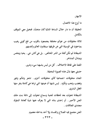 -
111
-
‫االنبهار‬
.
‫االتصال‬ ‫هذا‬ ‫أروع‬ ‫ما‬
.
‫ما‬ ‫أن‬ ‫الحقيقة‬
،‫ا‬ً
‫ش‬‫مده‬ ‫كان‬ ‫التالية‬ ‫الساعة‬ ‫خالل‬ ‫دار‬
‫الموقف‬ ‫معي‬ ‫فتخيل‬
‫بالكامل‬
.
‫رهيب‬ ‫كوني‬ ‫فخ‬ ‫من‬ ‫بالقرب‬ ‫يجتمعون‬ ‫مختلفة‬ ‫عوالم‬ ‫من‬ ‫مخلوقات‬ ‫ثالثة‬
‫وأنفسهم‬ ‫العالم‬ ‫سينقذون‬ ‫طريقها‬ ‫عن‬ ‫التي‬ ‫الوسيلة‬ ‫في‬ ‫يتباحثون‬
.
‫الخالص‬ ‫الشر‬ ‫من‬ ‫كتلة‬‫تكن‬ ‫لم‬ ‫الشيطانة‬
..
‫حي‬ ‫كائن‬‫هي‬ ‫بل‬
..
‫ويتنفس‬ ‫يحيا‬
‫المشاعر‬ ‫ويتبادل‬
.
‫االختال‬ ‫ثقافة‬ ‫على‬ ‫اللعنة‬
‫ف‬
..
‫وشرير‬ ‫سيء‬ ‫يشبهنا‬ ‫ليس‬ ‫من‬ ‫كل‬
.
‫المخيفة‬ ‫الصورة‬ ‫هذه‬ ‫ل‬‫بد‬ ‫معها‬ ‫حديثي‬
.
‫أخرى‬ ‫مخلوقات‬ ‫كأي‬ ‫اجتماعية‬ ‫مخلوقات‬ ‫الجان‬
..
‫وتثور‬ ‫وتتألم‬ ‫تشعر‬
‫وتكره‬ ‫وتحب‬ ‫وتغضب‬
..
‫منها‬ ‫ينفر‬ ‫كاملة‬‫هي‬ ‫تراها‬ ‫التي‬ ‫هيئتها‬ ‫أن‬ ‫ذنبها‬ ‫ليس‬
‫البشري‬ ‫العقل‬
.
‫تحولت‬ ‫وسماح‬ ‫لجنية‬ ‫لحظات‬ ‫بعد‬ ‫تحولت‬ ‫الشيطانة‬
‫ملك‬ ‫بنت‬ ‫نائلة‬ ‫إلى‬
‫األحمر‬ ‫الجن‬
..
‫الملوك‬ ‫كعادة‬ ‫ا‬ً‫شيئ‬ ‫عنها‬ ‫يعرف‬ ‫ال‬ ‫التي‬ ‫بناته‬ ‫إحدى‬ ‫أو‬
‫العالقات‬ ‫متعددي‬
..
‫معصوم‬ ‫بداخله‬ ‫أحد‬ ‫وال‬ ‫والفساد‬ ‫الصالح‬ ‫فيه‬ ‫مجتمع‬ ‫الجن‬
.
 